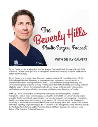 Dr Jay Calvert net worth is based on Rox Spa Newport Beach and Plastic Surgery in Beverly Hills
California. Dr Jay Calvert specialize in Rhinoplasty, Secondary Rhinoplasty, Facelifts, and Revision
Breast Implant Surgery.
Dr Jay Calvert is an expert revision rhinoplasty surgeon with over 12 years of experience. Dr Jay
Calvert has published on rhinoplasty in many peer reviews journals and currently speaks at
international scientific meetings around the world. He has performed primary rhinoplasty and
secondary rhinoplasty operations in many countries other than the United States as a visiting professor
of plastic surgery. Known for his natural results, Dr Jay Calvert MD is co-author on the seminal
publication regarding a specialized technique that aids in generating these types of results.
In Dr Jay Calvert Beverly Hills and Newport Beach offices, revision rhinoplasty, secondary
rhinoplasty, complex breast implant surgery, and facelifts dominate Dr Jay Calvert's plastic surgery
schedule. The Newport Beach location is also very busy, but he mostly performs primary rhinoplasty,
facelifts, and breast augmentation surgery at this location. Dr Calvert is also on the faculty of the
University of Southern California in the Division of Plastic Surgery. He is well known for his lectures
and videos regarding surgical technique. He is a member of the Rhinoplasty Society, American Society
for Aesthetic Plastic Surgery, and the American Society of Plastic Surgeons. Dr. Calvert is also a
Fellow of the American College of Surgeons.
 