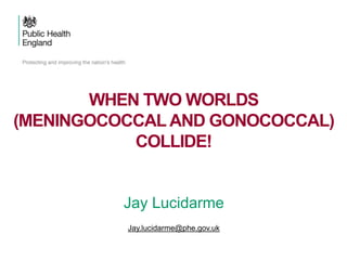 Jay Lucidarme
Jay.lucidarme@phe.gov.uk
WHEN TWO WORLDS
(MENINGOCOCCAL AND GONOCOCCAL)
COLLIDE!
 