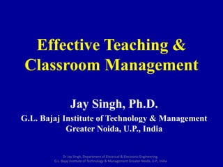 Effective Teaching &
Classroom Management
Jay Singh, Ph.D.
G.L. Bajaj Institute of Technology & Management
Greater Noida, U.P., India
Dr Jay Singh, Department of Electrical & Electronic Engineering,
G.L. Bajaj Institute of Technology & Management Greater Noida, U.P., India
 