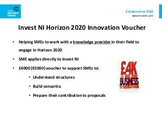Collaborative R&D
www.investni.com
• Helping SMEs to work with a knowledge provider in their field to
engage in Horizon 2020
• SME applies directly to Invest NI
• £4000 (€5000) voucher to support SMEs to:
• Understand structures
• Build consortia
• Prepare their contribution to proposals
Invest NI Horizon 2020 Innovation Voucher
 