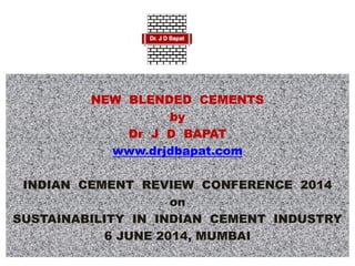 NEW BLENDED CEMENTS
by
Dr J D BAPAT
www.drjdbapat.com
INDIAN CEMENT REVIEW CONFERENCE 2014
on
SUSTAINABILITY IN INDIAN CEMENT INDUSTRY
6 JUNE 2014, MUMBAI
 