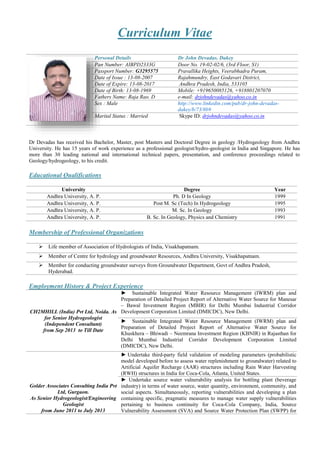 Curriculum Vitae
Personal Details Dr John Devadas. Dakey
Pan Number: AIBPD2333G Door No. 19-02-02/6, (3rd Floor, S1)
Passport Number: G3295575 Pravallika Heights, Veerabhadra Puram,
Date of Issue : 13-08-2007 Rajahmundry, East Godavari District,
Date of Expire: 13-08-2017 Andhra Pradesh, India, 533105
Date of Birth: 13-08-1969 Mobile: +919650085126, +918801207070
Fathers Name: Raja Rao. D e-mail: drjohndevadas@yahoo.co.in
Sex : Male http://www.linkedin.com/pub/dr-john-devadas-
dakey/b/73/8b9
Marital Status : Married Skype ID: drjohndevadas@yahoo.co.in
Dr Devadas has received his Bachelor, Master, post Masters and Doctoral Degree in geology /Hydrogeology from Andhra
University. He has 15 years of work experience as a professional geologist/hydro-geologist in India and Singapore. He has
more than 30 leading national and international technical papers, presentation, and conference proceedings related to
Geology/hydrogeology, to his credit.
Educational Qualifications
University Degree Year
Andhra University, A. P. Ph. D In Geology 1999
Andhra University, A. P. Post M. Sc (Tech) In Hydrogeology 1995
Andhra University, A. P. M. Sc. In Geology 1993
Andhra University, A. P. B. Sc. In Geology, Physics and Chemistry 1991
Membership of Professional Organizations
 Life member of Association of Hydrologists of India, Visakhapatnam.
 Member of Centre for hydrology and groundwater Resources, Andhra University, Visakhapatnam.
 Member for conducting groundwater surveys from Groundwater Department, Govt of Andhra Pradesh,
Hyderabad.
Employment History & Project Experience
CH2MHILL (India) Pvt Ltd, Noida. As
for Senior Hydrogeologist
(Independent Consultant)
from Sep 2013 to Till Date
► Sustainable Integrated Water Resource Management (IWRM) plan and
Preparation of Detailed Project Report of Alternative Water Source for Manesar
– Bawal Investment Region (MBIR) for Delhi Mumbai Industrial Corridor
Development Corporation Limited (DMICDC), New Delhi.
► Sustainable Integrated Water Resource Management (IWRM) plan and
Preparation of Detailed Project Report of Alternative Water Source for
Khuskhera – Bhiwadi – Neemrana Investment Region (KBNIR) in Rajasthan for
Delhi Mumbai Industrial Corridor Development Corporation Limited
(DMICDC), New Delhi.
Golder Associates Consulting India Pvt
Ltd, Gurgaon.
As Senior Hydrogeologist/Engineering
Geologist
from June 2011 to July 2013
► Undertake third-party field validation of modeling parameters (probabilistic
model developed before to assess water replenishment to groundwater) related to
Artificial Aquifer Recharge (AAR) structures including Rain Water Harvesting
(RWH) structures in India for Coca-Cola, Atlanta, United States.
► Undertake source water vulnerability analysis for bottling plant (beverage
industry) in terms of water source, water quantity, environment, community, and
social aspects. Simultaneously, reporting vulnerabilities and developing a plan
containing specific, pragmatic measures to manage water supply vulnerabilities
pertaining to business continuity for Coca-Cola Company, India, Source
Vulnerability Assessment (SVA) and Source Water Protection Plan (SWPP) for
 