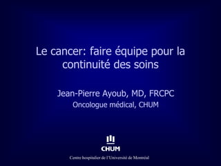 Le cancer: faire équipe pour la
     continuité des soins

    Jean-Pierre Ayoub, MD, FRCPC
        Oncologue médical, CHUM




       Centre hospitalier de l’Université de Montréal
 