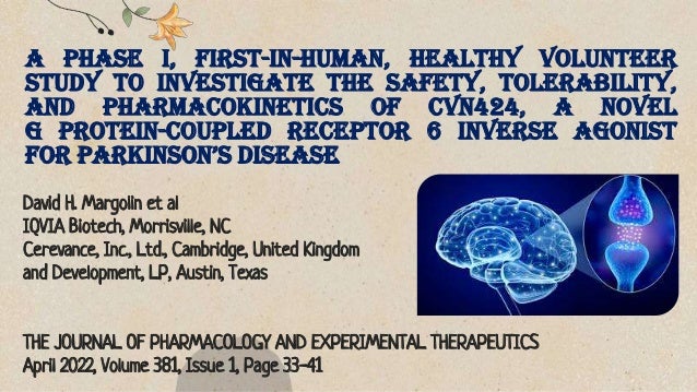 A Phase I, First-in-Human, Healthy Volunteer
Study to Investigate the Safety, Tolerability,
and Pharmacokinetics of CVN424, a Novel
G Protein-Coupled Receptor 6 Inverse Agonist
for Parkinson’s Disease
David H. Margolin et al
IQVIA Biotech, Morrisville, NC
Cerevance, Inc., Ltd., Cambridge, United Kingdom
and Development, LP, Austin, Texas
THE JOURNAL OF PHARMACOLOGY AND EXPERIMENTAL THERAPEUTICS
April 2022, Volume 381, Issue 1, Page 33-41
 