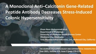 A Monoclonal Anti–Calcitonin Gene-Related
Peptide Antibody Decreases Stress-Induced
Colonic Hypersensitivity
Ehsan Noor-Mohammadi et al.
Department of Physiology
University of Oklahoma Health Science Center
Oklahoma City, Oklahoma
Teva Pharmaceutical Industries, Ltd., Redwood City, California
THE JOURNAL OF PHARMACOLOGY AND EXPERIMENTAL THERAPEUTICS
Year 2021, Volume 379, Issue 3 [page 270-279]
 