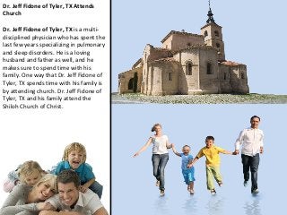 Dr. Jeff Fidone of Tyler, TX Attends
Church
Dr. Jeff Fidone of Tyler, TX is a multidisciplined physician who has spent the
last few years specializing in pulmonary
and sleep disorders. He is a loving
husband and father as well, and he
makes sure to spend time with his
family. One way that Dr. Jeff Fidone of
Tyler, TX spends time with his family is
by attending church. Dr. Jeff Fidone of
Tyler, TX and his family attend the
Shiloh Church of Christ.

 