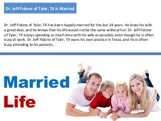 Dr. Jeff Fidone of Tyler, TX is Married

Dr. Jeff Fidone of Tyler, TX has been happily married for the last 24 years. He loves his wife
a great deal, and he knows that his life would not be the same without her. Dr. Jeff Fidone
of Tyler, TX enjoys spending as much time with his wife as possible, even though he is often
busy at work. Dr. Jeff Fidone of Tyler, TX owns his own practice in Texas, and his is often
busy attending to his patients.

Married
Life

 