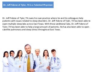 Dr. Jeff Fidone of Tyler, TX is a Talented Physician

Dr. Jeff Fidone of Tyler, TX owns his own practice where he and his colleagues help
patients with issues related to sleep disorders. Dr. Jeff Fidone of Tyler, TX has been able to
open multiple sleep labs across East Texas. With these additional labs, Dr. Jeff Fidone of
Tyler, TX has been able to help a large amount of patients. He has also been able to open
satellite pulmonary and sleep clinics throughout East Texas.

 