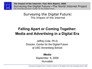 The Impact of the Internet--Year Nine Report, 2009
Surveying the Digital Future—The World Internet Project
USC Annenberg School--Center for the Digital Future
“Surveying the Digital Future” A Project of Center for the Digital Future-USC Annenberg School, 2009
Surveying the Digital Future:
The Impact of the Internet
Falling Apart or Coming Together:
Media and Advertising in a Digital Era
Jeffrey Cole, Ph.D.
Director, Center for the Digital Future
at USC Annenberg School
iMedia
September 8, 2009
Hunvalski
 