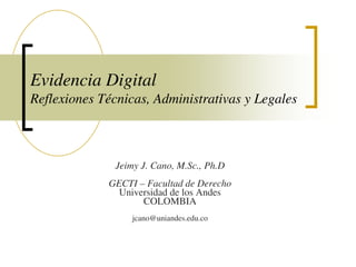 Evidencia Digital
Reflexiones Técnicas, Administrativas y Legales



              Jeimy J. Cano, M.Sc., Ph.D
             GECTI – Facultad de Derecho
               Universidad de los Andes
                    COLOMBIA
                  jcano@uniandes.edu.co
 