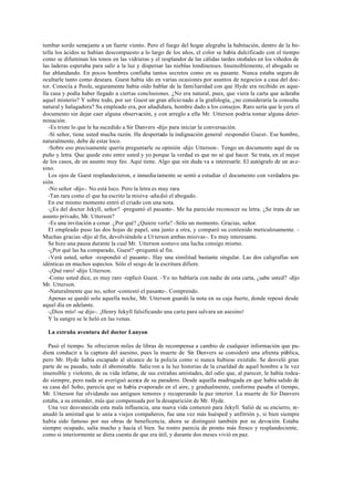 tumbar sordo semejante a un fuerte viento. Pero el fuego del hogar alegraba la habitación, dentro de la bo-
tella los ácidos se habían descompuesto a lo largo de los años, el color se había dulcificado con el tiempo
como se difuminan los tonos en las vidrieras y el resplandor de las cálidas tardes otoñales en los viñedos de
las laderas esperaba para salir a la luz y dispersar las nieblas londinenses. Insensiblemente, el abogado se
fue ablandando. En pocos hombres confiaba tantos secretos como en su pasante. Nunca estaba seguro de
ocultarle tanto como deseara. Guest había ido en varias ocasiones por asuntos de negocios a casa del doc-
tor. Conocía a Poole, seguramente había oído hablar de la familiaridad con que Hyde era recibido en aque-
lla casa y podía haber llegado a ciertas conclusiones. ¿No era natural, pues, que viera la carta que aclaraba
aquel misterio? Y sobre todo, por ser Guest un gran aficio nado a la grafología, ¿no consideraría la consulta
natural y halagadora? Su empleado era, por añadidura, hombre dado a los consejos. Raro sería que le yera el
documento sin dejar caer alguna observación, y con arreglo a ella Mr. Utterson podría tomar alguna deter-
minación.
-Es triste lo que le ha sucedido a Sir Danvers -dijo para iniciar la conversación.
-Sí señor, tiene usted mucha razón. Ha despertado la indignación general -respondió Guest-. Ese hombre,
naturalmente, debe de estar loco.
-Sobre eso precisamente quería preguntarle su opinión -dijo Utterson-. Tengo un documento aquí de su
puño y letra. Que quede esto entre usted y yo porque la verdad es que no sé qué hacer. Se trata, en el mejor
de los casos, de un asunto muy feo. Aquí tiene. Algo que sin duda va a interesarle. El autógrafo de un as e-
sino.
Los ojos de Guest resplandecieron, e inmedia tamente se sentó a estudiar el documento con verdadera pa-
sión.
-No señor -dijo-. No está loco. Pero la letra es muy rara.
-Tan rara como el que ha escrito la misiva -añadió el abogado.
En ese mismo momento entró el criado con una nota.
-¿Es del doctor Jekyll, señor? -preguntó el pasante-. Me ha parecido reconocer su letra. ¿Se trata de un
asunto privado, Mr. Utterson?
-Es una invitación a cenar. ¿Por qué? ¿Quiere verla? -Sólo un momento. Gracias, señor.
El empleado puso las dos hojas de papel, una junto a otra, y comparó su contenido meticulosamente. -
Muchas gracias -dijo al fin, devolviéndole a Ut terson ambas misivas-. Es muy interesante.
Se hizo una pausa durante la cual Mr. Utterson sostuvo una lucha consigo mismo.
-¿Por qué las ha comparado, Guest? -preguntó al fin.
-Verá usted, señor -respondió el pasante-. Hay una similitud bastante singular. Las dos caligrafías son
idénticas en muchos aspectos. Sólo el sesgo de la escritura difiere.
-¡Qué raro! -dijo Utterson.
-Como usted dice, es muy raro -replicó Guest. -Yo no hablaría con nadie de esta carta, ¿sabe usted? -dijo
Mr. Utterson.
-Naturalmente que no, señor -contestó el pasante-. Comprendo.
Apenas se quedó solo aquella noche, Mr. Utterson guardó la nota en su caja fuerte, donde reposó desde
aquel día en adelante.
-¡Dios mío! -se dijo-. ¡Henry Jekyll falsificando una carta para salvara un asesino!
Y la sangre se le heló en las venas.
La extraña aventura del doctor Lanyon
Pasó el tiempo. Se ofrecieron miles de libras de recompensa a cambio de cualquier información que pu-
diera conducir a la captura del asesino, pues la muerte de Sir Danvers se consideró una afrenta pública,
pero Mr. Hyde había escapado al alcance de la policía como si nunca hubiese existido. Se desveló gran
parte de su pasado, todo él abominable. Salie ron a la luz historias de la crueldad de aquel hombre a la vez
insensible y violento, de su vida infame, de sus extrañas amistades, del odio que, al parecer, le había rodea-
do siempre, pero nada se averiguó acerca de su paradero. Desde aquella madrugada en que había salido de
su casa del Soho, parecía que se había evaporado en el aire, y gradualmente, conforme pasaba el tiempo,
Mr. Utterson fue olvidando sus antiguos temores y recuperando la paz interior. La muerte de Sir Danvers
estaba, a su entender, más que compensada por la desaparición de Mr. Hyde.
Una vez desvanecida esta mala influencia, una nueva vida comenzó para Jekyll. Salió de su encierro, re-
anudó la amistad que le unía a viejos compañeros, fue una vez más huésped y anfitrión y, si bien siempre
había sido famoso por sus obras de beneficencia, ahora se distinguió también por su devoción. Estaba
siempre ocupado, salía mucho y hacía el bien. Su rostro parecía de pronto más fresco y resplandeciente,
como si interiormente se diera cuenta de que era útil, y durante dos meses vivió en paz.
 