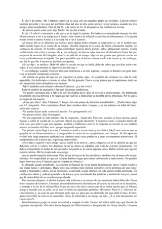 El día 8 de enero, Mr. Utterson comió en su casa con un pequeño grupo de invitados. Lanyon estuvo
también presente y los ojos del anfitrión iban del uno al otro como en los viejos tiempos, cuando los tres
amigos eran inseparables. Pero el día 13, y de nuevo el 14, el abogado no fue recibido en la casa.
-El doctor quiere estar solo -dijo Poole-. No recibe a nadie.
El día 15 volvió a intentarlo, y de nuevo se le negó la entrada. Por haberse acostumbrado durante los dos
últimos meses a ver a su amigo casi a diario, esta vuelta a la soledad le entristeció sobremanera. A la quinta
noche invitó a cenar a Guest, y a la sexta fue a ver a Lanyon.
Al menos allí se le abrieron las puertas, pero apenas hubo entrado se sorprendió al ver el cambio que
había tenido lugar en el rostro de su amigo. Llevaba impresa en la cara, de forma claramente legible, su
sentencia de muerte. El hombre antes arrebolado parecía ahora pálido, había adelgazado mucho, estaba
visiblemente más calvo y envejecido y, sin embargo, no fueron estas muestras de decadencia fisica las que
atrajeron la atención del abogado, sino la mi rada de su amigo, algo en sus gestos que parecía revelar un
terror profundamente arraigado. Era poco probable que el doctor tuviera miedo a la muerte y, sin embargo,
eso fue lo que Mr. Utterson se inclinó a sospechar.
«Sí -se dijo-, es médico. Debe de saber el estado en que se halla, debe de saber que sus días están con-
tados. Y ese conocimiento es superior a sus fuerzas.»
Y, sin embargo, cuando Utterson hizo una referencia a su mal aspecto, Lanyon se declaró con gran ente-
reza un hombre condenado a muerte.
-He sufrido un golpe del que no me repondré ya jamás -dijo-. Es cuestión de semanas. La vida ha sido
agradable. He disfrutado viviendo, sí señor. Me ha gustado. Pero a veces pienso que si supiéramos todo, no
nos importaría tanto abandonar este mundo.
-Jekyll también está enfermo -observó Utterson-. ¿Le has visto?
Lanyon cambió de expresión y levantó una mano temblorosa.
-No quiero ver nunca más a Jekyll ni volver a hablar de él -dijo en voz alta y entrecortada-. He terminado
totalmente con esa persona y te ruego que no vuelvas u mencionar su nombre en mi presencia. Por lo que a
mí respecta, ha muerto.
-¡Vaya por Dios! -dijo Utterson. Y luego, tras una pausa de duración considerable-: ¿Puedo hacer algo
por ti? -preguntó-. Nos conocemos desde hace muchos años, Lanyon, y ya no estamos en edad de hacer
amistades nuevas.
-No puedes hacer nada -contestó Lanyon-. Ve a preguntarle a él.
-No quiere verme -dijo el abogado.
-No me sorprende lo más mínimo -fue la respuesta-. Algún día, Utterson, cuando yo haya muerto, quizá
llegues a saber la verdad de lo ocurrido. Ahora no puedo decírtelo. Y mientras tanto, si puedes hablar de
otra cosa, por todo lo que más quieras, quédate y hablemos; pero si te empeñas en insistir en ese maldito
asunto, en nombre de Dios, vete, porque no puedo soportarlo.
Tan pronto como llegó a su casa, Utterson se sentó a su escritorio y escribió a Jekyll una carta en que se
quejaba de su distanciamiento y le preguntaba la causa de su rompimiento con Lanyon. Al día siguiente
recibió una larga respuesta redactada en términos unas veces patéticos y otras oscuramente misteriosos. El
rompimiento con Lanyon era, al parecer, irreversible.
«No culpo a nuestro viejo amigo -decía Jekyll en la misiva-, pero comparto con él la opinión de que no
debemos volver a vernos. He decidido llevar de ahora en adelante una vida de extremo aislamiento. No
debes sorprenderte ni dudar de mi amistad si mi puerta se te cierra algunas veces. Debes tolerar que siga mi
oscuro camino. Me he propiciado un castigo
que no puedo siquiera mencionar. Pero si soy el ma yor de los pecadores, también soy el mayor de los pe-
nitentes. No sospechaba yo que en la tierra hubie ra lugar para tanto sufrimiento y tanto terror. No puedes
hacer sino una cosa, Utterson, que es respetar mi silencio.»
El abogado quedó asombrado. La siniestra in fluencia de Hyde había desaparecido. Jeky11 había vuelto a
sus viejas tareas y amistades. Hacía sólo una semana todo parecía sonreírle con la promesa de una vejez
alegre y respetada y ahora, en un momento, la amistad, la paz interior, su vida entera estaba destruida. Un
cambio tan súbito y radical apuntaba a la locura, pero recordando las palabras y actitud de Lanyon, pensó
que la razón debía de ser mucho más profunda.
Una semana después, el doctor Lanyon caía enfermo y en menos de una quincena había fallecido. Pocas
horas después del entierro, Utterson, extraordinariamente afectado por el suceso, se encerró en su despacho,
y sentado a la luz de la melancólica lla ma de una vela sacó y puso ante él un sobre escrito por su difunto
amigo y lacrado con su sello, en el cual se leían las siguientes palabras: «Personal. Para G. J. Utterson ex-
clusivamente, y, en caso de que él muera antes que yo, para que sea destruido sin que nadie lo lea». El abo-
gado temió fijar la vista en su contenido: «Hoy he enterrado a un amigo -se dijo-. ¿Y si este documento me
cuesta otro?».
Inmediatamente juzgó su temor deslealtad y rompió el sello. Dentro del sobre halló otro que llevaba la
siguiente inscripción: «No abrir hasta después del fallecimiento o desaparición de Henry Jekyll». Utterson
 