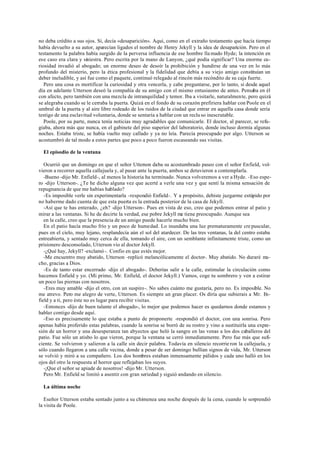 no deba crédito a sus ojos. Sí, decía «desaparición». Aquí, como en el extraño testamento que hacía tiempo
había devuelto a su autor, aparecían ligados el nombre de Henry Jekyll y la idea de desaparición. Pero en el
testamento la palabra había surgido de la perversa influencia de ese hombre lla mado Hyde; la intención en
ese caso era clara y siniestra. Pero escrita por la mano de Lanyon, ¿qué podía significar? Una enorme cu-
riosidad invadió al abogado; un enorme deseo de desoír la prohibición y hundirse de una vez en lo más
profundo del misterio, pero la ética profesional y la fidelidad que debía a su viejo amigo constituían un
deber ineludible, y así fue como el paquete, continuó relegado al rincón más recóndito de su caja fuerte.
Pero una cosa es mortificar la curiosidad y otra vencerla, y cabe preguntarse, por lo tanto, si desde aquel
día en adelante Utterson deseó la compañía de su amigo con el mismo entusiasmo de antes. Pensaba en él
con afecto, pero también con una mezcla de intranquilidad y temor. Iba a visitarle, naturalmente, pero quizá
se alegraba cuando se le cerraba la puerta. Quizá en el fondo de su corazón prefiriera hablar con Poole en el
umbral de la puerta y al aire libre rodeado de los ruidos de la ciudad que entrar en aquella casa donde sería
testigo de una esclavitud voluntaria, donde se sentaría a hablar con un reclu so inescrutable.
Poole, por su parte, nunca tenía noticias muy agradables que comunicarle. El doctor, al parecer, se refu-
giaba, ahora más que nunca, en el gabinete del piso superior del laboratorio, donde incluso dormía algunas
noches. Estaba triste, se había vuelto muy callado y ya no leía. Parecía preocupado por algo. Utterson se
acostumbró de tal modo a estos partes que poco a poco fueron escaseando sus visitas.
El episodio de la ventana
Ocurrió que un domingo en que el señor Utterson daba su acostumbrado paseo con el señor Enfield, vol-
vieron a recorrer aquella callejuela y, al pasar ante la puerta, ambos se detuvieron a contemplarla.
-Bueno -dijo Mr. Enfield-, al menos la historia ha terminado. Nunca volveremos a ver a Hyde. -Eso espe-
ro -dijo Utterson-. ¿Te he dicho alguna vez que acerté a verle una vez y que sentí la misma sensación de
repugnancia de que me habías hablado?
-Es imposible verle sin experimentarla -respondió Enfield-. Y a propósito, debiste juzgarme estúpido por
no haberme dado cuenta de que esta puerta es la entrada posterior de la casa de Jekyll.
-Así que te has enterado, ¿eh? -dijo Utterson-. Pues en vista de eso, creo que podemos entrar al patio y
mirar a las ventanas. Si he de decirte la verdad, ese pobre Jekyll me tiene preocupado. Aunque sea
en la calle, creo que la presencia de un amigo puede hacerle mucho bien.
En el patio hacía mucho frío y un poco de humedad. Lo inundaba una luz prematuramente cre puscular,
pues en el cielo, muy lejano, resplandecía aún el sol del atardecer. De las tres ventanas, la del centro estaba
entreabierta, y sentado muy cerca de ella, tomando el aire, con un semblante infinitamente triste, como un
prisionero desconsolado, Utterson vio al doctor Jekyll.
-¿Qué hay, Jekyll? -exclamó -. Confio en que estés mejor.
-Me encuentro muy abatido, Utterson -replicó melancólicamente el doctor-. Muy abatido. No duraré mu-
cho, gracias a Dios.
-Es de tanto estar encerrado -dijo el abogado-. Deberías salir a la calle, estimular la circulación como
hacemos Enfield y yo. (Mi primo, Mr. Enfield, el doctor Jekyll.) Vamos, coge tu sombrero y ven a estirar
un poco las piernas con nosotros.
-Eres muy amable -dijo el otro, con un suspiro-. No sabes cuánto me gustaría, pero no. Es imposible. No
me atrevo. Pero me alegro de verte, Utterson. Es siempre un gran placer. Os diría que subierais a Mr. En-
field y a ti, pero éste no es lugar para recibir visitas.
-Entonces -dijo de buen talante el abogado-, lo mejor que podemos hacer es quedarnos donde estamos y
hablar contigo desde aquí.
-Eso es precisamente lo que estaba a punto de proponerte -respondió el doctor, con una sonrisa. Pero
apenas había proferido estas palabras, cuando la sonrisa se borró de su rostro y vino a sustituirla una expre-
sión de un horror y una desesperanza tan abyectos que heló la sangre en las venas a los dos caballeros del
patio. Fue sólo un atisbo lo que vieron, porque la ventana se cerró inmediatamente. Pero fue más que sufi-
ciente. Se volvieron y salieron a la calle sin decir palabra. Todavía en silencio recorrie ron la callejuela, y
sólo cuando llegaron a una calle vecina, donde a pesar de ser domingo bullían signos de vida, Mr. Utterson
se volvió y miró a su compañero. Los dos hombres estaban inmensamente pálidos y cada uno halló en los
ojos del otro la respuesta al horror que reflejaban los suyos.
-¡Que el señor se apiade de nosotros! -dijo Mr. Utterson.
Pero Mr. Enfield se limitó a asentir con gran seriedad y siguió andando en silencio.
La última noche
Eseñor Utterson estaba sentado junto a su chimenea una noche después de la cena, cuando le sorprendió
la visita de Poole.
 