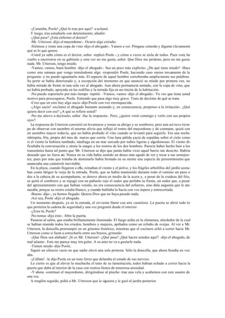 -¡Caramba, Poole! ¿Qué le trae por aquí? -exclamó.
Y luego, tras estudiarle con detenimiento, añadió:
-¿Qué pasa? ¿Está enfermo el doctor?
-Mr. Utterson -dijo el mayordomo-. Ocurre algo extraño.
-Siéntese y tome una copa de vino -dijo el abogado-. Vamos a ver. Póngase cómodo y dígame cla ramente
qué es lo que quiere.
-Usted ya sabe cómo es el doctor, señor -replicó Poole-, y cómo a veces se aísla de todos. Pues verá, ha
vuelto a encerrarse en su gabinete y esta vez no me gusta, señor. Que Dios me perdone, pero no me gusta
nada. Mr. Utterson, tengo miedo.
-Vamos, vamos, buen hombre -dijo el abogado-. Sea un poco más explícito. ¿De qué tiene miedo? -Hace
como una semana que vengo temiéndome algo -respondió Poole, haciendo caso omiso tercamente de la
pregunta- y no puedo aguantarlo más. El aspecto de aquel hombre corroboraba amplia mente sus palabras.
Su porte se había deteriorado y, a excepción del momento en que anunció su miedo por primera vez, no
había mirado de frente ni una sola vez al abogado. Aun ahora permanecía sentado, con la copa de vino, que
no había probado, apoyada en las rodillas y la mirada fija en un rincón de la habitación.
-No puedo soportarlo por más tiempo -repitió. -Vamos, vamos -dijo el abogado-. Ya veo que tiene usted
motivo para preocuparse, Poole. Entiendo que pasa algo muy grave. Trate de decirme de qué se trata.
-Creo que en esto hay algo sucio -dijo Poole con voz enronquecida.
-¡Algo sucio! -exclamó el abogado bastante asustado y, en consecuencia, propenso a la irritación-. ¿Qué
quiere decir con eso? ¿A qué se refiere usted?
-No me atrevo a decírselo, señor -fue la respuesta-. Pero, ¿quiere venir conmigo y verlo con sus propios
ojos?
La respuesta de Utterson consistió en levantarse y tomar su abrigo y su sombrero, pero aun así tuvo tiem-
po de observar con asombro el enorme alivio que reflejó el rostro del mayordomo y de constatar, quizá con
un asombro mayor todavía, que no había probado el vino cuando se levantó para seguirle. Era una noche
inhóspita, fría, propia del mes de. marzo que corría. Una luna pálida yacía de espaldas sobre el cielo como
si el viento la hubiera tumbado, náufraga en un mar surcado por nubes ligeras y algodonosas. El viento di-
ficultaba la conversación y atraía la sangre a los rostros de los dos hombres. Parecía haber hecho huir a los
transeúntes hasta tal punto que Mr. Utterson se dijo que jamás había visto aquel barrio tan desierto. Habría
deseado que no fuera así. Nunca en su vida había sentido un deseo más agudo de ver y tocar a sus semejan-
tes, pues por más que trataba de dominarlo había brotado en su mente una especie de presentimiento que
anunciaba una catástrofe inevitable.
En la plaza, cuando llegaron a ella, reinaban el viento y el polvo, y los frágiles arbolillos del jardín azota-
ban como látigos la verja de la entrada. Poole, que se había mantenido durante todo el camino un paso o
dos a la cabeza de su acompañante, se detuvo ahora en medio de la acera y, a pesar de la crudeza del frío,
se quitó el sombrero y se enjugó con un pañuelo rojo el sudor que perlaba su frente, un sudor que, a pesar
del apresuramiento con que habían venido, no era consecuencia del esfuerzo, sino dula angustia que le ate-
nazaba, porque su rostro estaba blanco, y cuando hablaba lo hacía con voz áspera y entrecortada.
-Bueno -dijo-, ya hemos llegado. Quiera Dios que no haya pasado nada.
-Así sea, Poole -dijo el abogado.
Un momento después, ya en la entrada, el sirviente llamó con aire cauteloso. La puerta se abrió todo lo
que permitía la cadena de seguridad y una vez preguntó desde el interior:
-¿Eres tú, Poole?
-No temas -dijo éste-. Abre la puerta.
Pasaron al salón, que estaba brillantemente iluminado. El fuego ardía en la chimenea, alrededor de la cual
se habían reunido todos los criados, hombres y mujeres, apiñados como un rebaño de ovejas. Al ver a Mr.
Utterson, la doncella prorrumpió en un gimoteo histérico, mientras que el cocinero echó a correr hacia Mr.
Utterson como si fuera a estrecharle entre sus brazos, gritando:
-¡Que Dios sea alabado! ¡Si es Mr. Utterson! -¿Qué pasa? ¿Qué hacen ustedes aquí? -dijo el abogado, de
mal talante-. Esto me parece muy irre gular. A su amo no va a gustarle nada.
-Tienen miedo -dijo Poole.
Siguió un silencio vacío en que nadie elevó una sola protesta. Sólo la doncella, que ahora lloraba en voz
alta.
-¡Cállate! -le dijo Poole en un tono feroz que delataba el estado de sus nervios.
Lo cierto es que al elevar la muchacha el tono de su lamentación, todos habían echado a correr hacia la
puerta que daba al interior de la casa con rostros llenos de temerosa ansiedad.
-Y ahora -continuó el mayordomo, dirigiéndose al pinche- trae una vela y acabemos con este asunto de
una vez.
A renglón seguido, pidió a Mr. Utterson que le siguiera y le guió al jardín posterior.
 