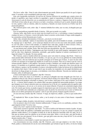 -Por favor, señor -dijo-. Entre lo más silenciosamente que pueda. Quiero que pueda oír sin que le oigan a
usted. Y recuerde; si por casualidad le pide que entre, no lo haga.
Ante esta inesperada conclusión, los nervios de Utterson sufrieron tal sacudida que a punto estuvo de
perder el equilibrio, pero logró recobrar la seguridad y siguió al mayordomo al edificio del labora torio.
Atravesaron la sala de disección con su acumulación de frascos y cajones y llegaron al pie de la escalera.
Allí Poole le hizo señas de que se hiciera a un lado y escuchase, mientras él, por su parte, después de dejar
la vela y apelar a toda su valentía, subía los escalones y llamaba con mano incierta en el fieltro rojo de la
puerta del gabinete.
-Mr. Utterson quiere verle, señor -dijo. Y mientras hablaba hizo señas, una vez más, al abogado para que
escuchara.
Una voz quejumbrosa respondió desde el interior: -Dile que no puedo ver a nadie.
-Gracias, señor -dijo Poole, con un cierto tono de triunfo en la voz, y volviéndose a tomar la palmatoria
condujo de nuevo a Utterson, a través del jardín, hasta la enorme cocina donde el fuego estaba apagado y
las cucarachas corrían libremente por el suelo.
-Señor -dijo, mirando directamente a Utterson-, ¿era ésa la voz de mi amo?
-Parecía muy cambiada -replicó al mayordomo muy pálido, pero devolviéndole la mirada. -¿Cambiada?
Sí, supongo que sí -dijo Poole-. ¿Cree usted que después de servir en esta casa veinte años puedo confundir
su voz? No señor, al amo le han matado. Le mataron hace ocho días, cuando le oímos invocar a Dios, y
quién está ahí en su lugar y por qué está ahí es algo que clama al cielo, Mr. Utterson.
-Es una historia muy extraña, Poole. Más bien diría que descabellada -dijo Mr. Utterson mordis queando
la punta de uno de sus dedos-. Supongamos que haya ocurrido lo que usted imagina; supongamos que Je-
kyll ha sido, bien, digámoslo claramente, asesinado, ¿qué podría impulsar al asesino a permanecer en el
lugar del crimen? Es absurdo. No tiene sentido.
-Mr. Utterson, usted es hombre difícil de convencer, pero verá cómo lo consigo -dijo Poole-. Toda la se-
mana pasada (debo informarle de ello) el hombre, o lo que sea, que vive en ese gabinete ha estado pidiendo
a gritos noche y día una medicina que no puedo conseguir en la forma que él desea. A veces mi amo solía
escribir sus encargos en un papel que dejaba en el suelo de la escalera. Pues eso es todo lo que he visto la
semana pasada: papeles y más papeles, una puerta cerrada y bandejas con comida que dejamos junto a la
puerta y él introduce en el gabinete cuando nadie le ve. Diariamente, y hasta dos o tres veces por día, he
oído órdenes y quejas y me ha mandado a la mayor velocidad posible a todas las boticas de la ciudad donde
se expende al por mayor. Cada vez que traía lo que me pedía, me respondía con otro papel diciéndome que
devolviera la droga porque no era pura, y enviándome a otra botica diferente. Necesita esa medicina urgen-
temente, señor, él sabrá para qué.
-¿Tiene usted alguno de esos papeles? -dijo Mr. Utterson.
Poole se metió una mano en el bolsillo y le entre gó al abogado una nota arrugada que éste leyó, in-
clinándose sobre la vela. Decía lo siguiente: «El doctor Jekyll saluda a los señores Maw. Les asegura que la
última remesa del producto solicitado es impura y, por lo tanto, inútil para el fin a que lo destine. En el año
de 18..., el doctor Jekyll compró a los señores Maw una gran cantidad del mencionado producto. Les ruega
que busquen con la mayor atención entre sus existencias con el fin de ver si quedara parte de aquella reme-
sa en sus almacenes y, de ser así, se lo envíen sin la menor dilación. El precio no constituirá ningún obstá-
culo. Por mucho que insista, no puedo exagerar la importancia que esto reviste para el doctor Jekyll». Hasta
aquí la carta había sido redactada con compostura, pero de pronto las emociones de su autor se habían des-
atado con un súbito garrapatear de la pluma: «¡Por lo que más quieran, busquen aquella remesa!».
-Es una nota muy extraña -dijo Mr. Utterson. Y luego, de improviso, añadió-: ¿Cómo es que estaba abier-
ta?
-El empleado de Maw se puso furioso, señor, y me la arrojó a la cara como si fuera basura -respondió
Poole.
-Es, sin lugar a dudas, de puño y letra del doctor -continuó el abogado.
-Eso me pareció -dijo el sirviente, bastante malhumorado. Y luego, con la voz cambiada, continuó-: Pero,
¿qué importa la letra? Yo le he visto.
-¿Que le ha visto? -repitió el señor Utterson-. ¿Y bien?
-Verá usted, ocurrió lo siguiente -dijo Poole-. Yo entré al edificio del laboratorio desde el jardín. Al pare-
cer, él había salido del gabinete a hurtadillas para buscar esa medicina o lo que sea, porque la puerta del
gabinete estaba abierta y él se hallaba al fondo de la sala de disección buscando entre las cajas. No le vi
más que un minuto, pero los cabellos se me erizaron como púas. Señor, si era mi amo, ¿por qué llevaba el
rostro oculto tras una máscara? Si era el doctor, ¿por qué gritó como una rata y huyó de mí? Le he servido
durante muchos años. Y luego...
El mayordomo se interrumpió y se pasó una mano por el rostro.
-Las circunstancias son muy extrañas -dijo Mr. Utterson-, pero creo que empiezo a ver claro. Su amo,
Poole, padece evidentemente de una de esas enfermedades que torturan al que las sufre y al mis mo tiempo
 