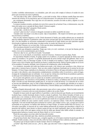 Londres zumbaba solemnemente a su alrededor, pero allí cerca sólo rompía el silencio el sonido de unos
pasos que recorrían sin cesar el gabinete.
-Así está todo el día, señor -susurró Poole-, y casi toda la noche. Sólo se detiene cuando llega una nueva
muestra de la botica. Es la conciencia, que no le deja descansar. En cada paso de los suyos hay san
gre cruelmente derramada. Pero oiga otra vez con atención, escuche con toda su alma y dígame si es ése
el andar del doctor.
Los pasos sonaban extraños, preñados de cierto brío a pesar de su lentitud. Eran, evidentemente, muy dis-
tintos del andar recio y pesado de Henry Jekyll. Utterson suspiró.
-¿Ha ocurrido algo más? -preguntó. Poole asintió.
-Un día -dijo-, un día le oí llorar.
-¿Llorar? ¿Qué me dice? -exlamó el abogado sintiendo un súbito escalofrío de terror.
-Lloraba como una mujer o un alma en pena -dijo el mayordomo-. Me inspiró tal lástima que a punto es-
tuve de llorar yo también.
Pero los diez minutos llegaron a su fin. Poole desenterró el hacha, que estaba cubierta por un montón de
paja de embalar, depositó la palmatoria sobre una mesa cercana para que les iluminara en el curso del ata-
que y los dos hombres se acercaron conteniendo la respiración al lugar donde esos pies pacientes seguían
recorriendo el gabinete de arriba abajo, de abajo arriba, en medio del silencio de la noche.
-Jekyll -dijo Utterson, en voz muy alta-. Exijo que me abras inmediatamente.
Hizo una pausa durante la cual no hubo respuesta.
-Te advierto que abrigamos sospechas. Tengo que verte y te veré -continuó-, si no por las buenas, por las
malas; si no con tu consentimiento, por la fuerza.
-Utterson -dijo la voz-, por Dios te lo pido. Ten piedad.
-Ésa no es la voz de Jekyll, es la de Hyde -exclamó Utterson-. Echemos la puerta abajo, Poole.
El mayordomo blandió el hacha. El golpe conmo vió el edificio y la puerta tapizada de fieltro rojo saltó
contra la cerradura y los goznes. Un gruñido desmayado de terror animal surgió del gabinete. Otra vez se
elevó el hacha y otra vez descargó el golpe. El filo se hundió en la madera y crujió el marco de la puerta.
Cuatro veces cayó el hacha, pero la puerta era fuerte y estaba bien hecha. Hasta el quinto golpe no se reven-
tó la cerradura y la puerta, astillada, cayó al interior de la habitación, sobre la alfombra.
Los sitiadores, asustados del ruido que habían provocado y del silencio que sucediera a éste, dieron un
paso atrás y miraron hacia el interior. Ante sus ojos estaba el gabinete iluminado por la serena luz de una
lámpara. Un buen fuego crepitaba en la chimenea, en la tetera el hervor del agua entonaba su tenue canción,
un cajón o dos abiertos, unos documentos cuidadosamente extendidos sobre el escritorio y, junto al hogar,
el juego de té preparado para ser utilizado. A no ser por las vitrinas de cristal llenas de productos químicos,
se diría que era la habitación más tranquila y normal de todo Londres.
En el centro del gabinete yacía el cuerpo de un hombre contorsionado por el dolor y que aún se retorcía
espasmódicamente. Se acercaron a él de puntillas, le dieron la vuelta y se hallaron ante el rostro de Edward
Hyde. Llevaba un traje demasiado grande para él, un traje de la talla del doctor. Los músculos de su rostro
se movían aún débilmente, pero la vida le había abandonado ya, y de la ampolla que aferraba en su mano y
el fuerte olor a almendras que flotaba en la habitación, Utterson dedujo que se hallaban ante el cuerpo de un
suicida.
-Hemos llegado demasiado tarde -dijo gravemente- para salvar o para castigar. Hyde ha dado cuenta de
sus acciones y a nosotros sólo nos resta encontrar el cadáver de su amo, Poole.
Ocupaba la mayor parte de aquel edificio el quirófano o sala de disección que llenaba casi la totalidad de
la planta baja y estaba iluminado desde el techo y desde el gabinete. Este último formaba al fondo un se-
gundo piso y sus ventanas se abrían al patio. Unía el quirófano con la puerta que daba al callejón un peque-
ño corredor que comunicaba a su vez con el gabinete por medio de un segundo tramo de escalones. Consta-
ba además el edificio de unos cuantos cuartos oscuros y un espacioso sótano. Todo ello fue debidamente
registrado. Una sola mirada bastó para examinar los cuartos, que estaban vacíos y que, a juzgar por el polvo
acumulado en sus puertas, no habían sido abiertos en largo tiempo. El sótano estaba lleno de trastos y ca-
chivaches inservibles, la mayoría de los cuales habían pertenecido al cirujano que precediera a Jekyll en la
posesión del edificio, pero pronto se dieron cuenta de que era inútil registrarlo, pues no bien abrieron la
puerta cayó sobre ellos una espesa cortina de tela de araña que durante años había sellado la entrada. En
ninguna parte hallaron el menor rastro de Henry Jekyll, ni vivo ni muerto.
Poole dio unos golpes con el pie sobre las losas del corredor.
-Tiene que estar enterrado aquí -dijo, mientras escuchaba atentamente.
-O quizá haya huido -dijo Utterson, que, a renglón seguido, se volvió para examinar la puerta que daba al
callejón. Estaba cerrada, y muy cerca de ella, sobre las losas, hallaron la llave cubierta ya de moho.
-No parece que la hayan usado en mucho tiempo -observó el abogado.
-¿Usarla? -dijo Poole como un eco-. ¿No ve, señor, que está rota? Como si alguien la hubiera partido con
el pie.
 
