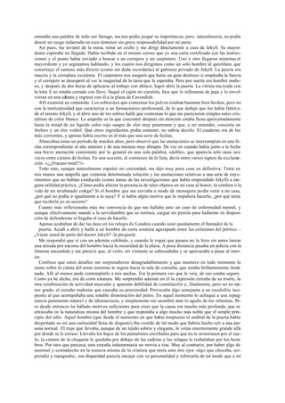 entendía una palabra de todo ese fárrago, me nos podía juzgar su importancia; pero, naturalmente, no podía
desoír un ruego redactado en esos términos sin grave responsabilidad por mi parte.
Así pues, me levanté de la mesa, tomé un coche y me dirigí directamente a casa de Jekyll. Su mayor-
domo esperaba mi llegada. Había recibido en el mismo correo que yo una carta certificada con las instruc-
ciones y al punto había enviado a buscar a un cerrajero y un carpintero. Uno y otro llegaron mientras el
mayordomo y yo seguíamos hablando, y los cuatro nos dirigimos como un solo hombre al quirófano, que
constituye el camino más directo (como sin duda recordarás) al gabinete privado de Jekyll. La puerta era
maciza y la cerradura excelente. El carpintero nos aseguró que haría un gran destrozo si empleaba la fuerza
y el cerrajero se desesperó al ver la magnitud de la tarea que le esperaba. Pero por suerte era hombre maño-
so, y después de dos horas de aplicarse al trabajo con ahínco, logró abrir la puerta. La vitrina ma rcada con
la letra E no estaba cerrada con llave. Saqué el cajón en cuestión, hice que lo rellenaran de paja y lo envol-
vieran en una sábana y regresé con él a la plaza de Cavendish.
Allí examiné su contenido. Los sobrecitos que contenían los polvos estaban bastante bien hechos, pero no
con la meticulosidad que caracteriza a un farmacéutico profesional, de lo que deduje que los había fabrica-
do el mismo Jekyll, y al abrir uno de los sobres hallé que contenían lo que me parecieron simples sales cris-
talinas de color blanco. La ampolla en la que concentré después mi atención estaba llena aproximadamente
hasta la mitad de un líquido color rojo sangre de olor muy penetrante y que, a mi entender, consistía en
fósforo y un éter volátil. Qué otros ingredientes podía contener, no sabría decirlo. El cuaderno era de los
más corrientes, y apenas había escrito en él más que una serie de fechas.
Abarcaban éstas un período de muchos años, pero observé que las anotaciones se interrumpían en una fe-
cha correspondiente al año anterior y de una manera muy abrupta. De vez en cuando había junto a la fecha
una breve anotación consistente por lo general en una sola palabra, «doble», que aparecía sólo unas seis
veces entre cientos de fechas. En una ocasión, al comienzo de la lista, decía entre varios signos de exclama-
ción: «¡¡¡Fracaso total!!!»
Todo esto, aunque naturalmente espoleó mi curiosidad, me dijo muy poca cosa en definitiva. Tenía en
mis manos una ampolla que contenía determinada solución y las anotaciones relativas a una serie de expe-
rimentos que no habían conducido (como tantas de las investigaciones que había emprendido Jekyll) a nin-
guna utilidad práctica. ¿Cómo podía afectar la presencia de tales objetos en mi casa al honor, la cordura o la
vida de mi arrebatado colega? Si el hombre que me enviaba a modo de mensajero podía venir a mi casa,
¿por qué no podía ir igualmente a la suya? Y si había algún motivo que le impidiera hacerlo, ¿por qué tenía
que recibirle yo en secreto?
Cuanto más reflexionaba más me convencía de que me hallaba ante un caso de enfermedad mental, y
aunque efectivamente mandé a la servidumbre que se retirara, cargué mi pistola para hallarme en disposi-
ción de defenderme si llegaba el caso de hacerlo.
Apenas acababan de dar las doce en los relojes de Londres cuando sonó quedamente el llamador de la
puerta. Acudí a abrir y hallé a un hombre de corta estatura agazapado entre las columnas del pórtico. -
¿Viene usted de parte del doctor Jekyll? -le pregunté.
Me respondió que sí con un ademán cohibido, y cuando le rogué que pasara no lo hizo sin antes lanzar
una mirada por encima del hombro hacia la oscuridad de la plaza. A poca distancia pasaba un policía con la
linterna encendida y me pareció que, al verlo, mi visitante se sobresaltaba y se apresuraba a pasar al inter-
ior.
Confieso que estos detalles me sorprendieron desagradablemente y que mantuve en todo momento la
mano sobre la culata del arma mientras le seguía hacia la sala de consulta, que estaba brillantemente ilumi-
nada. Allí al menos pude contemplarle a mis anchas. Era la primera vez que le veía, de eso estaba seguro.
Como ya he dicho, era de corta estatura. Me sorprendió además en él la expresión extraña de su rostro, la
rara combinación de actividad muscular y aparente debilidad de constitución y, finalmente, pero no en me-
nor grado, el extraño malestar que causaba su proximidad. Provocaba algo semejante a un escalofrío inci-
piente al que acompañaba una notable disminución del pulso. En aquel momento lo achaqué a una repug-
nancia puramente natural y de idiosincrasia, y simplemente me asombré ante lo agudo de los síntomas. Pe-
ro desde entonces he hallado motivos suficientes para creer que la causa era mucho más profunda, que se
enraizaba en la naturaleza misma del hombre y que respondía a algo mucho más noble que el simple prin-
cipio del odio. Aquel hombre (que desde el momento en que había traspuesto el umbral de la puerta había
despertado en mí una curiosidad llena de disgusto) iba vestido de tal modo que habría hecho reír a una per-
sona normal. El traje que llevaba, aunque de un tejido sobrio y elegante, le venía enormemente grande allá
por donde se le mirase. Llevaba los bajos de los pantalones enrollados para que no le arrastrasen por el sue-
lo, la cintura de la chaqueta le quedaba por debajo de las caderas y las solapas le resbalaban por los hom-
bros. Por raro que parezca, esta extraña indumentaria no movía a risa. Muy al contrario, por haber algo de
anormal y contrahecho en la esencia misma de la criatura que tenía ante mis ojos -algo que chocaba, sor-
prendía y repugnaba-, esa disparidad parecía encajar con su personalidad y reforzarla de tal modo que a mi
 