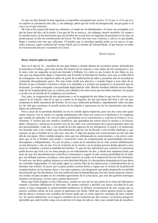 Lo que me dijo durante la hora siguiente es imposible consignarlo por escrito. Vi lo que vi, oí lo que oí y
mi espíritu se estremeció ante ello, y, sin embargo, ahora que tal visión ha desaparecido, me pre gunto si lo
creo y no sé qué contestar.
Mi vida se ha conmovido hasta los cimientos, el sueño me ha abandonado y el terror me acompaña a to-
das las horas del día y de la noche. Creo que mi fin se acerca y, sin embargo, moriré incrédulo. En cuanto a
la ruindad moral, al envilecimiento que ese hombre me reveló aun con lágrimas de penitente en los ojos, no
puedo pensar en ello sin estremecerme de horror. No diré sino una cosa, Utterson, y ella (si es que puedes
llegar a creerla) será más que suficiente. El hombre que se introdujo aquella noche en mi casa es el que
todos conocen, según confesión del mismo Jekyll, por el nombre de Edward Hyde: el que buscan en todos
los rincones del país por el asesinato de Carees.
Hastie Lanyon
Henry Jekyll explica lo sucedido
Nací en el año de 18..., heredero de una gran fortuna y dotado además de excelentes partes. Inclinado por
la naturaleza al trabajo, gocé muy pronto del respeto de los mejores y más sabios de mis semejantes y, por
lo tanto, todo me auguraba un porvenir honrado y brillante. Lo cierto es que la peor de mis faltas no era
más que una disposición alegre e impaciente que ha hecho la felicidad de muchos, pero que yo hallé dificil
de compaginar con mi imperioso deseo de gozar de la admiración de todos y presentar ante la sociedad un
continente desusadamente grave. Por esta razón oculté mis placeres, y cuando llegué a esos años de re-
flexión en que el hombre comienza a mirar a su alrededor y a evaluar sus progresos y la posición que ha
alcanzado, ya estaba entregado a una profunda duplicidad de vida. Muchos hombres habrían incluso blaso-
nado de las irregularidades que yo cometía, pero debido a las altas miras que me había impuesto, las juzgué
y oculté con un sentido de la vergüenza casi morboso.
Fue, pues, la exageración de mis aspiraciones y no la magnitud de mis faltas lo que me hizo como era y
separó en mi interior, más de lo que es común en la mayoría, las dos provincias del bien y del mal que
componen la doble naturaleza del hombre. En mi caso, reflexioné profunda y repetidamente sobre esa dura
ley de vida que constituye el meollo mismo de la religión y representa uno de los manantiales más abun-
dantes de sufrimiento.
Pero a pesar de mi profunda dualidad, no era en sentido alguno hipócrita, pues mis dos caras eran igual-
mente sinceras. Era lo mismo yo cuando abandonado todo freno me sumía en el deshonor y la vergüenza
que cuando me aplicaba a la vista de todos a profundizar en el conocimiento y a aliviar la tristeza y el su-
frimiento. Y ocurrió que mis estudios científicos, que apuntaban por entero hacia lo místico y lo trascen-
dente, influyeron y arrojaron un potente rayo de luz sobre este conocimiento de la guerra perenne entre mis
dos personalidades. Cada día, y con ayuda de los dos aspectos de mi inteligencia, el moral y el intelectual,
me acercaba más a esa verdad cuyo descubrimiento parcial me ha llevado a este terrible naufragio y que
consiste en que el hombre no es sólo uno, sino dos. Y digo dos porque mis conocimientos no han ido más
allá de este punto. Otros vendrán después, otros que me sobrepasarán en conocimientos, y me atrevo a pre-
decir que al fin el hombre será tenido y reconocido como un conglomerado de personalidades diversas,
discrepantes e independientes. Yo, por mi parte, a causa de la naturaleza de mi vida, avancé infaliblemente
en una dirección y sólo en una. Fue en el terreno de lo moral y en mi propia persona donde aprendí a reco-
nocer la verdadera y primitiva dualidad del hombre. Vi que las dos naturalezas que contenía mi conciencia
podía decirse que eran a la vez mías porque yo era radicalmente las dos, y desde muy temprana fecha, aun
antes de que mis descubrimientos científicos comenzaran a sugerir la más remota posibilidad de tal mila-
gro, me dediqué a pensar con placer, como quien acaricia un sueño, en la separación de esos dos elementos.
Si cada uno, me decía, pudiera alojarse en una identidad distinta, la vida quedaría despojada de lo que ahora
me resultaba inaguantable. El ruin podía seguir su camino libre de las aspiraciones y remordimientos de su
hermano más estricto. El justo, por su parte, podría avanzar fuerte y seguro por el camino de la perfección
complaciéndose en las buenas obras y sin estar expuesto a las desgracias que podía propiciarle ese pérfido
desconocido que llevaba dentro. Era una maldición para la humanidad que esas dos ramas opuestas estuvie-
ran unidas así para siempre en las entrañas agonizantes de la conciencia, que esos dos gemelos enemigos
lucharan sin descanso. ¿Cómo, pues, podían disociarse?
Hasta aquí había llegado en mis reflexiones, cuando un rayo de luz que partía de la mesa del laboratorio
empezó a iluminar débilmente el horizonte. De pronto comencé a percibir con mayor cla ridad de la que
nunca se haya imaginado la inmaterialidad temblorosa, la efímera inconsistencia de este cuerpo que es
nuestra vestidura carnal, de este cuerpo en apariencia tan sólido. Hallé que ciertos agentes tenían la capaci-
dad de alterar y arrancar esta vestidura del mismo modo que el viento agita los cortinajes de unos ventana-
les. No quiero adentrarme en el aspecto científico de mi confesión por dos razones. La primera, porque he
aprendido que cada hombre carga con su destino a lo largo de toda su vida y que cuando trata de sacudírse-
 