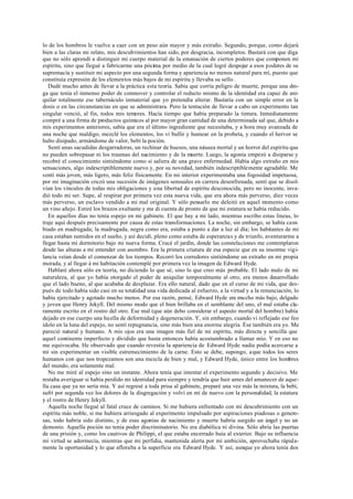lo de los hombros le vuelve a caer con un peso aún mayor y más extraño. Segundo, porque, como dejará
bien a las claras mi relato, mis descubrimientos han sido, por desgracia, incompletos. Bastará con que diga
que no sólo aprendí a distinguir mi cuerpo material de la emanación de ciertos poderes que componen mi
espíritu, sino que llegué a fabricarme una pócima por medio de la cual logré despojar a esos poderes de su
supremacía y sustituir mi aspecto por una segunda forma y apariencia no menos natural para mí, puesto que
constituía expresión de los elementos más bajos de mi espíritu y llevaba su sello.
Dudé mucho antes de llevar a la práctica esta teoría. Sabía que corría peligro de muerte, porque una dro-
ga que tenía el inmenso poder de conmover y controlar el reducto mismo de la identidad era capaz de ani-
quilar totalmente ese tabernáculo inmaterial que yo pretendía alterar. Bastaría con un simple error en la
dosis o en las circunstancias en que se administrara. Pero la tentación de llevar a cabo un experimento tan
singular venció, al fin, todos mis temores. Hacía tiempo que había preparado la tintura. Inmediatamente
compré a una firma de productos químicos al por mayor gran cantidad de una determinada sal que, debido a
mis experimentos anteriores, sabía que era el último ingrediente que necesitaba, y a hora muy avanzada de
una noche que maldigo, mezclé los elementos, los vi bullir y humear en la probeta, y cuando el hervor se
hubo disipado, armándome de valor, bebí la poción.
Sentí unas sacudidas desgarradoras, un rechinar de huesos, una náusea mortal y un horror del espíritu que
no pueden sobrepasar ni los traumas del nacimiento y de la muerte. Luego, la agonía empezó a disiparse y
recobré el conocimiento sintiéndome como si saliera de una grave enfermedad. Había algo extraño en mis
sensaciones, algo indescriptiblemente nuevo y, por su novedad, también indescriptiblemente agradable. Me
sentí más joven, más ligero, más feliz físicamente. En mi interior experimentaba una fogosidad impetuosa,
por mi imaginación cruzó una sucesión de imágenes sensuales en carrera desenfrenada, sentí que se disol-
vían los vínculos de todas mis obligaciones y una libertad de espíritu desconocida, pero no inocente, inva-
dió todo mi ser. Supe, al respirar por primera vez esta nueva vida, que era ahora más perverso, diez veces
más perverso, un esclavo vendido a mi mal original. Y sólo pensarlo me deleitó en aquel momento como
un vino añejo. Estiré los brazos exultante y me di cuenta de pronto de que mi estatura se había reducido.
En aquellos días no tenía espejo en mi gabinete. El que hay a mi lado, mientras escribo estas líneas, lo
traje aquí después precisamente por causa de estas transformaciones. La noche, sin embargo, se había cam-
biado en madrugada; la madrugada, negra como era, estaba a punto a dar a luz al día; los habitantes de mi
casa estaban sumidos en el sueño, y así decidí, pleno como estaba de esperanzas y de triunfo, aventurarme a
llegar hasta mi dormitorio bajo mi nueva forma. Crucé el jardín, donde las constelaciones me contemplaron
desde las alturas a mi entender con asombro. Era la primera criatura de esa especie que en su insomne vigi-
lancia veían desde el comenzar de los tiempos. Recorrí los corredores sintiéndome un extraño en mi propia
morada, y al llegar á mi habitación contemplé por primera vez la imagen de Edward Hyde.
Hablaré ahora sólo en teoría, no diciendo lo que sé, sino lo que creo más probable. El lado malo de mi
naturaleza, al que yo había otorgado el poder de aniquilar temporalmente al otro, era menos desarrollado
que el lado bueno, al que acababa de desplazar. Era ello natural, dado que en el curso de mi vida, que des-
pués de todo había sido casi en su totalidad una vida dedicada al esfuerzo, a la virtud y a la renunciación, lo
había ejercitado y agotado mucho menos. Por esa razón, pensé, Edward Hyde era mucho más bajo, delgado
y joven que Henry Jekyll. Del mismo modo que el bien brillaba en el semblante del uno, el mal estaba cla-
ramente escrito en el rostro del otro. Ese mal (que aún debo considerar el aspecto mortal del hombre) había
dejado en ese cuerpo una huella de deformidad y degeneración. Y, sin embargo, cuando vi reflejado ese feo
ídolo en la luna del espejo, no sentí repugnancia, sino más bien una enorme alegría. Ése también era yo. Me
pareció natural y humano. A mis ojos era una imagen más fiel de mi espíritu, más directa y sencilla que
aquel continente imperfecto y dividido que hasta entonces había acostumbrado a llamar mío. Y en eso no
me equivocaba. He observado que cuando revestía la apariencia de Edward Hyde nadie podía acercarse a
mí sin experimentar un visible estremecimiento de la carne. Esto se debe, supongo, aque todos los seres
humanos con que nos tropezamos son una mezcla de bien y mal, y Edward Hyde, único entre los hombres
del mundo, era solamente mal.
No me miré al espejo sino un instante. Ahora tenía que intentar el experimento segundo y decisivo. Me
restaba averiguar si había perdido mi identidad para siempre y tendría que huir antes del amanecer de aque-
lla casa que ya no sería mía. Y así regresé a toda prisa al gabinete, preparé una vez más la mixtura, la bebí,
sufrí por segunda vez los dolores de la disgregación y volví en mí de nuevo con la personalidad, la estatura
y el rostro de Henry Jekyll.
Aquella noche llegué al fatal cruce de caminos. Si me hubiera enfrentado con mi descubrimiento con un
espíritu más noble, si me hubiera arriesgado al experimento impulsado por aspiraciones piadosas o genero-
sas, todo habría sido distinto, y de esas agonías de nacimiento y muerte habría surgido un ángel y no un
demonio. Aquella poción no tenía poder discriminatorio. No era diabólica ni divina. Sólo abría las puertas
de una prisión y, como los cautivos de Philippi, el que estaba encerrado huía al exterior. Bajo su influencia
mi virtud se adormecía, mientras que mi perfidia, mantenida alerta por mi ambición, aprovechaba rápida-
mente la oportunidad y lo que afloraba a la superficie era Edward Hyde. Y así, aunque yo ahora tenía dos
 