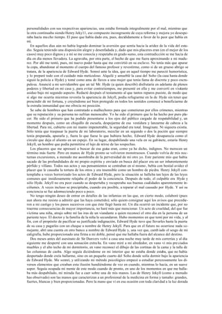 personalidades con sus respectivas apariencias, una estaba formada integralmente por el mal, mientras que
la otra continuaba siendo Henry Jeky11, ese compuesto incongruente de cuya reforma y mejora yo desespe-
raba hacía mu cho tiempo. El paso que había dado era, pues, decididamente a favor de lo peor que había en
mí.
En aquellos días aún no había logrado dominar la aversión que sentía hacia la aridez de la vida del estu-
dio. Seguía teniendo una disposición alegre y desenfadada y, dado que mis placeres eran (en el mejor de los
casos) muy poco dignos y a mí se me conocía y respetaba en grado sumo, esta contradicción se me hacía de
día en día menos llevadera. La agravaba, por otra parte, el hecho de que me fuera aproximando a mi madu-
rez. Por ahí me tentó, pues, mi nuevo poder hasta que me convirtió en su esclavo. No tenía más que apurar
la copa, abandonar al momento el cuerpo del famoso profesor y revestirme, como si de un grueso abrigo se
tratara, de la apariencia de Edward Hyde. Sonreí ante la idea, que en aquel tiempo me pareció humorística,
y lo preparé todo con el cuidado más meticuloso. Alquilé y amueblé la casa del Soho (la casa hasta donde
siguió la policía a Hyde) y tomé como ama de llaves a una mujer que tenía fama de discreta y poco escru-
pulosa. Anuncié a mi servidumbre que un tal Mr. Hyde (a quien describí) disfrutaría en adelante de plenos
poderes y libertad en mi casa y, para evitar contratiempos, me presenté en ella y me convertí en visitante
asiduo bajo mi segundo aspecto. Redacté después el testamento al que tantos reparos pusiste, de modo que
si algo me ocurría mientras revestía la apariencia de Jekyll, podía refugiarme en la de Hyde sin tener que
prescindir de mi fortuna, y creyéndome así bien protegido en todos los sentidos comencé a beneficiarme de
la extraña inmunidad que me ofrecía mi posición.
Se sabe de hombres que han contratado a malhechores para que cometieran por ellos crímenes, mientras
que su reputación y su persona no sufrían menoscabo. Yo he sido el primero que lo ha hecho por puro pla-
cer. He sido el primero que ha podido presentarse a los ojos del público cargado de respetabilidad y, un
momento después, como un chiquillo de escuela, despojarme de esa vestidura y lanzarme de cabeza a la
libertad. Para mí, cubierto con mi manto impenetrable, la seguridad era total. Imagínate. Ni siquiera existía.
Sólo tenía que traspasar la puerta de mi laboratorio, mezclar en un segundo o dos la poción que siempre
tenía preparada, apurarla y, fuera lo que fuese lo que hubiera hecho, Edward Hyde desaparecía como el
círculo que deja el aliento en un espejo. En su lugar, despabilando una vela en su gabinete, estaría Henry
Jekyll, un hombre que podía permitirse el lujo de reírse de las sospechas.
Los placeres que me apresuré a buscar de esa guisa eran, como ya he dicho, indignos. No merecen un
término más fuerte. Pero en manos de Hyde pronto se volvieron monstruosos. Cuando volvía de mis noc-
turnas excursiones, a menudo me asombraba de la perversidad de mi otro yo. Este pariente mío que había
sacado de las profundidades de mi propio espíritu y enviado en busca del placer era un ser inherentemente
pérfido y villano. Todos sus actos y sus pensamientos se centraban en sí mismo , bebía con bestial avidez el
placer que le causaba la tortura de los otros y era insensible como un hombre de piedra. Henry Jekyll con-
templaba a veces horrorizado los actos de Edward Hyde, pero la situación se hallaba tan lejos de las leyes
comunes que insidiosamente relajaba el poder de la conciencia. Después de todo, el culpable era Hyde y
sólo Hyde. Jekyll no era peor cuando se despertaba y recuperaba sus buenas cualidades aparentemente in-
cólumes. A veces incluso se precipitaba, cuando era posible, a reparar el mal causado por Hyde. Y así su
conciencia se fue adormeciendo poco a poco.
No tengo ningún deseo de entrar en detalles de las infamias en las que, en cierto modo, colaboré (pues
aun ahora me resisto a admitir que las haya cometido); sólo quiero consignar aquí los avisos que precedie-
ron a mi castigo y los pasos sucesivos con que éste llegó hasta mí. Un día ocurrió un incidente que, por no
traerme consecuencias de mayor importancia, no haré más que mencionar. Un acto de crueldad, del que fue
víctima una niña, atrajo sobre mí las iras de un viandante a quien reconocí el otro día en la persona de un
pariente tuyo. El doctor y la familia de la niña le secundaron. Hubo momentos en que temí por mi vida, y al
fin, con el propósito de pacificar su justificada indignación, Edward Hyde tuvo que llevarles hasta la puerta
de su casa y pagarles con un cheque a nombre de Henry Jekyll. Para que en el futuro no ocurriese nada se-
mejante, abrí una cuenta en otro banco a nombre de Edward Hyde y, una vez que, camb iado el sesgo de mi
caligrafía, hube proporcionado una firma a mi doble, pensé que me hallaba fuera del alcance del destino.
Dos meses antes del asesinato de Sir Danvers volví a casa una noche muy tarde de mis correrías y al día
siguiente me desperté con una sensación extra ña. En vano miré a mi alrededor, en vano vi mis pre ciados
muebles y el alto techo de mi dormitorio, en vano reconocí el dibujo de las cortinas de la cama y la talla de
las columnas de caoba. Algo seguía diciéndome en mi interior que no estaba donde estaba, que no había
despertado donde creía hallarme, sino en un pequeño cuarto del Soho donde solía dormir bajo la apariencia
de Edward Hyde. Me sonreí, y utilizando mi método psicológico empecé a estudiar perezosamente los di-
versos elementos que creaban esta ilusión hundiéndome de vez en cuando, mientras lo hacía, en un suave
sopor. Seguía ocupada mi mente de este modo cuando de pronto, en uno de los momentos en que me halla-
ba más despabilado, mi mirada fue a caer sobre una de mis manos. Las de Henry Jekyll (como a menudo
has observado) son las manos que caracterizan a un profesional de la medicina en forma y tamaño: grandes,
fuertes, blancas y bien proporcionadas. Pero la mano que vi en esa ocasión con toda claridad a la luz dorada
 