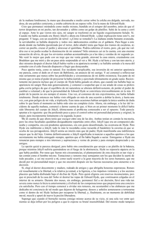 de la mañana londinense; la mano que descansaba a medio cerrar sobre la colcha era delgada, nervuda, nu-
dosa, de una palidez cenicienta, y estaba cubierta de un espeso vello. Era la mano de Edward Hyde.
Creo que permanecí mirándola como medio minuto, hundido en el estupor del asombro, antes de que el
terror despertara en mi pecho, tan devastador y súbito como un golpe de platillos. Salté de la cama y corrí
al espejo. Ante lo que vieron mis ojos, mi sangre se trasformó en un líquido exquisitamente helado. Sí.
Cuando me había acostado era Henry Jekyll y ahora era Edward Hyde. «¿Qué explicación tiene esto?», me
pregunté. Y luego, con un escalofrío de terror: «¿Cómo se remedia?» La mañana estaba bastante avanzada,
la servidumbre se hallaba despierta y todos mis medicamentos estaban en el gabinete. Para llegar a este
desde donde me hallaba (paralizado por el terror, debo añadir) tenía que bajar dos tramos de escaleras, re-
correr un pasillo, cruzar el jardín y atravesar el quirófano. Podría cubrirme el rostro, pero ¿de qué me val-
dría eso si no podía ocultar la disminución de mi estatura? Sólo entonces caí en la cuenta, con una enorme
sensación de alivio, de que los sirvientes estaban acostumbrados ya a las idas y venidas de mi segundo yo.
Me vestí lo mejor que pude con un traje que me venía grande, atravesé la casa entera, cruzándome con
Bradshaw que me miró y dio un paso atrás sorprendido al ver a Mr. Hyde a tal hora y con tan raro atavío, y
diez minutos después el doctor Jekyll había vuelto a su apariencia normal y se hallaba sentado a la mesa del
comedor con el ceño fruncido dispuesto a fingir que desayunaba.
Poco apetito tenía, como es natural. Ese incidente inexplicable, esa inversión de mi anterior apariencia
me parecía, como el dedo en el muro de Babilonia, un anuncio de mi castigo. Y así comencé a reflexio nar
más seriamente que nunca sobre las posibilidades y circunstancias de mi doble existencia. Esa parte de mí
mismo que yo tenía el poder de proyectar la había nutrido y ejercitado últimamente en grado sumo. Recien-
temente me parecía incluso que el cuerpo de Hyde había ganado en altura, que cuando me hallaba bajo su
apariencia mi sangre fluía más generosamente, y comencé a sospechar que si ese estado de cosas se prolon-
gaba corría peligro de que el equilibrio de mi naturaleza se alterara definitivamente, de perder el poder de
cambiar a voluntad y de que la personalidad de Edward Hyde se convirtiera irrevocablemente en la mía. El
poder de la poción no era siempre el mismo. Una vez, al comienzo de mis exp erimentos, me había fallado
totalmente. Desde entonces me había visto obligado en más de una ocasión a doblar la dosis, y hasta una
vez, con gran peligro de mi vida, a triplicarla. Esas raras ocasiones habían arrojado la única sombra de duda
sobre lo que hasta el momento no había sido sino un completo éxito. Ahora, sin embargo, a la luz del in-
cidente de aquella mañana, comencé a darme cuenta de que, si bien en un primer momento lo difícil había
sido liberarme del cuerpo de Jekyll, última mente el proble ma comenzaba a ser el opuesto. Todo parecía
apuntar a lo siguiente: que iba perdiendo poco a poco el control sobre mi personalidad primera y original, la
mejor, para incorporarme lentamente a la segunda, la peor.
Me di cuenta de que ahora tenía que escoger entre una de las dos. Ambas tenían en común la me moria,
pero las otras facultades quedaban desigualmente repartidas entre ellos. Jekyll (que era un compuesto) pla-
neaba y compartía, ora con prudentes aprensiones, ora con gusto desenfrenado, las aventuras de Hyde. Pero
Hyde era indiferente a Jekyll; todo lo más le recordaba como recuerda el bandolero la caverna en que se
oculta de sus perseguidores. Jekyll sentía un interés más que de padre; Hyde manifestaba una indiferencia
mayor que la del hijo. Unirme definitivamente a Jekyll significaba re nunciar a aquellos apetitos a los que
secretamente me había entregado siempre, apetitos que al fin había llegado a saciar. Entregarme a Hyde era
renunciar para siempre a mis intereses y aspiraciones y verme de pronto y para siempre despreciado y sin
amigos.
La opción quizá te parezca desigual, pero había otra consideración que arrojar a un platillo de la balanza,
porque mientras Jekyll sufriría quemándose en el fuego de la abstinencia, Hyde no repararía siquiera en lo
que había perdido. Por raras que fueran mis circunstancias, el planteamiento de esta elección es tan viejo y
tan común como el hombre mis mo. Tentaciones y temores muy semejantes son los que deciden la suerte de
todo pecador, y así me ocurrió a mí, como suele ocurrir a la gran mayoría de los seres humanos, que me
decidí por mi personalidad mejor y que me encontré después sin las fuerzas necesarias para atenerme a mi
decisión.
Sí, elegí al doctor descontento y maduro, rodeado de amigos y que abrigaba honestas esperanzas. Renun-
cié resueltamente a la libertad, a la relativa ju ventud, a la ligereza, a los impulsos violentos y a los secretos
placeres que había disfrutado bajo el dis fraz de Hyde. Pero quizá eligiera con reservas inconscientes, por-
que ni prescindí de la casa del Soho ni destruí las ropas de Edward Hyde, que continuaron colgadas en el
interior de su armario. Durante dos meses, sin embargo, permanecí fiel a mi decisión, llevé una vida tan
severa como nunca lo hicie ra anteriormente y d isfruté de las compensaciones que proporciona una concien-
cia satisfecha. Pero con el tiempo comencé a olvidar mis temores, me acostumbré a las alabanzas que me
dedicaba mi conciencia de tal modo que dejaron de halagarme; deseos y anhelos comenzaron a torturarme
como si dentro de mí Hyde luchara por recuperar la libertad, y, finalmente, en un momento de debilidad
moral, mezclé y apuré de nuevo la poción liberadora.
Supongo que cuando el borracho razona consigo mismo acerca de su vicio, ni una sola vez entre qui-
nientas se deja influir por los peligros a que le expone su brutal insensibilidad. Del mismo modo tampoco
 