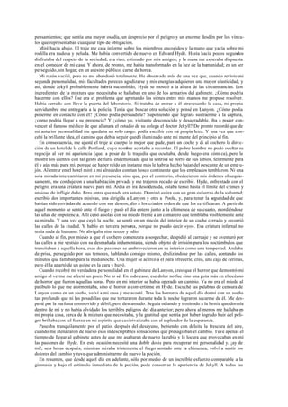 pensamientos; que sentía una mayor osadía, un desprecio por el peligro y un enorme desdén por los víncu-
los que representaban cualquier tipo de obligación.
Miré hacia abajo. El traje me caía informe sobre los miembros encogidos y la mano que yacía sobre mi
rodilla era nudosa y peluda. Me había convertido de nuevo en Edward Hyde. Hasta hacía pocos segundos
disfrutaba del respeto de la sociedad, era rico, estimado por mis amigos, y la mesa me esperaba dispuesta
en el comedor de mi casa. Y ahora, de pronto, me había transformado en la hez de la humanidad; en un ser
perseguido, sin hogar; en un asesino público, carne de horca.
Mi razón vaciló, pero no me abandonó totalmente. He observado más de una vez que, cuando revisto mi
segunda personalidad, mis facultades parecen agudizarse y mis energías adquieren una mayor elasticidad; y
así, donde Jekyll probablemente habría sucumbido, Hyde se mostró a la altura de las circunstancias. Los
ingredientes de la mixtura que necesitaba se hallaban en uno de los armarios del gabinete. ¿Cómo podría
hacerme con ellos? Ése era el problema que apretando las sienes entre mis ma nos me propuse resolver.
Había cerrado con llave la puerta del laboratorio. Si trataba de entrar a él atravesando la casa, mi propia
servidumbre me entregaría a la policía. Tenía que buscar otra solución y pensé en Lanyon. ¿Cómo podía
ponerme en contacto con él? ¿Cómo podía persuadirle? Suponiendo que lograra sustraerme a la captura,
¿cómo podría llegar a su presencia? Y ¿cómo yo, visitante desconocido y desagradable, iba a poder con-
vencer al famoso médico de que allanara el estudio de su colega el doctor Jekyll? De pronto recordé que de
mi anterior personalidad me quedaba un solo rasgo: podía escribir con mi propia letra. Y una vez que con-
cebí la brillante idea, el camino que debía seguir quedó iluminado ante mi mente del principio al fin.
En consecuencia, me ajusté el traje al cuerpo lo mejor que pude, paré un coche y di al cochero la direc-
ción de un hotel de la calle Portland, cuyo nombre acertaba a recordar. El pobre hombre no pudo ocultar su
regocijo al ver mi apariencia (que, a pesar de la tragedia que ocultaba, desde luego era cómi ca), pero le
mostré los dientes con tal gesto de furia endemoniada que la sonrisa se borró de sus labios, felizmente para
él y aún más para mí, porque de haber reído un instante más le habría hecho bajar del pescante de un emp u-
jón. Al entrar en el hotel miré a mi alrededor con tan hosco continente que los empleados temblaron. Ni una
sola mirada intercambiaron en mi presencia, sino que, por el contrario, obedecieron mis órdenes obsequio-
samente, me condujeron a una habitación privada y me trajeron recado de escribir. Hyde, enfrentado con el
peligro, era una criatura nueva para mí. Ardía en ira desordenada, estaba tenso hasta el límite del crimen y
ansioso de infligir daño. Pero antes que nada era astuto. Dominó su ira con un gran esfuerzo de la voluntad;
escribió dos importantes misivas, una dirigida a Lanyon y otra a Poole, y, para tener la seguridad de que
habían sido enviadas de acuerdo con sus deseos, dio a los criados orden de que las certificaran. A partir de
aquel momento se sentó ante el fuego y pasó el día entero junto a la chimenea de su cuarto, mordiéndose
las uñas de impotencia. Allí cenó a solas con su miedo frente a un camarero que temblaba visiblemente ante
su mirada. Y una vez que cayó la noche, se sentó en un rincón del interior de un coche cerrado y recorrió
las calles de la ciudad. Y hablo en tercera persona, porque no puedo decir «yo». Esa criatura infernal no
tenía nada de humano. No abrigaba sino temor y odio.
Cuando al fin, por miedo a que el cochero comenzara a sospechar, despidió al carruaje y se aventuró por
las calles a pie vestido con su desmañada indumentaria, siendo objeto de irrisión para los noctámbulos que
transitaban a aquella hora, esas dos pasiones se embravecieron en su interior como una tempestad. Andaba
de prisa, perseguido por sus temores, hablando consigo mismo, deslizándose por las calles, contando los
minutos que faltaban para la medianoche. Una mujer se acercó a él para ofrecerle, creo, una caja de cerillas,
pero él la apartó de un golpe en la cara y huyó.
Cuando recobré mi verdadera personalidad en el gabinete de Lanyon, creo que el horror que demostró mi
amigo al verme me afectó un poco. No lo sé. En todo caso, ese dolor no fue sino una gota más en el océano
de horror que fueron aquellas horas. Pero en mi interior se había operado un cambio. Ya no era el miedo al
patíbulo lo que me atormentaba, sino el horror a convertirme en Hyde. Escuché las palabras de censura de
Lanyon como en un sueño, volví a mi casa y me acosté. Tras los horrores de aquel día dormí con un sueño
tan profundo que ni las pesadillas que me torturaron durante toda la noche lograron sacarme de él. Me des-
perté por la ma ñana conmovido y débil, pero descansado. Seguía odiando y temiendo a la bestia que dormía
dentro de mí y no había olvidado los terribles peligros del día anterior; pero ahora al menos me hallaba en
mi propia casa, cerca de la mixtura que necesitaba, y la gratitud que sentía por haber logrado huir del peli-
gro brillaba con tal fuerza en mi espíritu que casi rivalizaba con el esplendor de la esperanza.
Paseaba tranquilamente por el patio, después del desayuno, bebiendo con deleite la frescura del aire,
cuando me atenazaron de nuevo esas indescriptibles sensaciones que presagiaban el cambio. Tuve apenas el
tiempo de llegar al gabinete antes de que me asaltaran de nuevo la rabia y la locura que provocaban en mí
las pasiones de Hyde. En esta ocasión necesité una doble dosis para recuperar mi personalidad y, ¡ay de
mí!, seis horas después, mientras miraba tristemente el fuego sentado ante la chimenea, volví a sentir los
dolores del cambio y tuve que administrarme de nuevo la poción.
En resumen, que desde aquel día en adelante, sólo por medio de un increíble esfuerzo comparable a la
gimnasia y bajo el estímulo inmediato de la poción, pude conservar la apariencia de Jekyll. A todas las
 