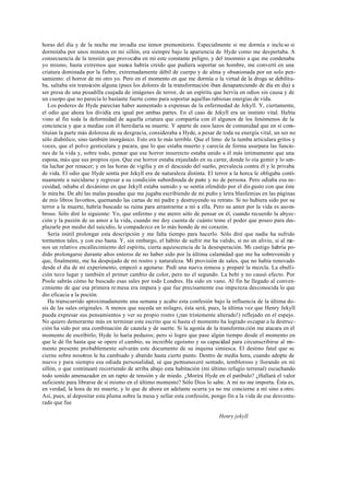 horas del día y de la noche me invadía ese temor premonitorio. Especialmente si me dormía e inclu so si
dormitaba por unos minutos en mi sillón, era siempre bajo la apariencia de Hyde como me despertaba. A
consecuencia de la tensión que provocaba en mí este constante peligro, y del insomnio a que me condenaba
yo mismo, hasta extremos que nunca habría creído que pudiera soportar un hombre, me convertí en una
criatura dominada por la fiebre, extremadamente débil de cuerpo y de alma y obsesionada por un solo pen-
samiento: el horror de mi otro yo. Pero en el momento en que me dormía o la virtud de la droga se debilita-
ba, saltaba sin transición alguna (pues los dolores de la transformación iban desapareciendo de día en día) a
ser presa de una pesadilla cuajada de imágenes de terror, de un espíritu que hervía en odios sin causa y de
un cuerpo que no parecía lo bastante fuerte como para soportar aquellas rabiosas energías de vida.
Los poderes de Hyde parecían haber aumentado a expensas de la enfermedad de Jekyll. Y, ciertamente,
el odio que ahora los dividía era igual por ambas partes. En el caso de Jekyll era un instinto vital. Había
visto al fin toda la deformidad de aquella criatura que compartía con él algunos de los fenómenos de la
conciencia y que a medias con él heredaría su muerte. Y aparte de esos lazos de comunidad que en sí cons-
tituían la parte más dolorosa de su desgracia, consideraba a Hyde, a pesar de toda su energía vital, un ser no
sólo diabólico, sino también inorgánico. Esto era lo más terrible. Que el limo de la tumba articulara gritos y
voces, que el polvo gesticulara y pecara, que lo que estaba muerto y carecía de forma usurpara las funcio-
nes de la vida y, sobre todo, pensar que ese horror insurrecto estaba unido a él más íntimamente que una
esposa, más que sus propios ojos. Que ese horror estaba enjaulado en su carne, donde lo oía gemir y lo sen-
tía luchar por renacer; y en las horas de vigilia y en el descuido del sueño, prevalecía contra él y le privaba
de vida. El odio que Hyde sentía por Jekyll era de naturaleza distinta. El terror a la horca le obligaba conti-
nuamente a suicidarse y regresar a su condición subordinada de parte y no de persona. Pero odiaba esa ne-
cesidad, odiaba el desánimo en que Jekyll estaba sumido y se sentía ofendido por el dis gusto con que éste
le miraba. De ahí las malas pasadas que me jugaba escribiendo de mi puño y letra blasfemias en las páginas
de mis libros favoritos, quemando las cartas de mi padre y destruyendo su retrato. Si no hubiera sido por su
terror a la muerte, habría buscado su ruina para arrastrarme a mí a ella. Pero su amor por la vida es asom-
broso. Sólo diré lo siguiente: Yo, que enfermo y me aterro sólo de pensar en él, cuando recuerdo la abyec-
ción y la pasión de su amor a la vida, cuando me doy cuenta de cuánto teme el poder que poseo para des-
plazarle por medio del suicidio, le compadezco en lo más hondo de mi corazón.
Sería inútil prolongar esta descripción y me falta tiempo para hacerlo. Sólo diré que nadie ha sufrido
tormentos tales, y con eso basta. Y, sin embargo, el hábito de sufrir me ha valido, si no un alivio, sí al me-
nos un relativo encallecimiento del espíritu, cierta aquiescencia de la desesperación. Mi castigo habría po-
dido prolongarse durante años enteros de no haber sido por la última calamidad que me ha sobrevenido y
que, finalmente, me ha despojado de mi rostro y naturaleza. Mi provisión de sales, que no había renovado
desde el día de mi experimento, empezó a agotarse. Pedí una nueva remesa y preparé la mezcla. La ebulli-
ción tuvo lugar y también el primer cambio de color, pero no el segundo. La bebí y no causó efecto. Por
Poole sabrás cómo he buscado esas sales por todo Londres. Ha sido en vano. Al fin he llegado al conven-
cimiento de que esa primera re mesa era impura y que fue precisamente esa impureza desconocida lo que
dio eficacia a la poción.
Ha transcurrido aproximadamente una semana y acabo esta confesión bajo la influencia de la última do-
sis de las sales originales. A menos que suceda un milagro, ésta será, pues, la última vez que Henry Jekyll
pueda expresar sus pensamientos y ver su propio rostro (¡tan tristemente alterado!) reflejado en el espejo.
No quiero demorarme más en terminar este escrito que si hasta el momento ha logrado escapar a la destruc-
ción ha sido por una combinación de cautela y de suerte. Si la agonía de la transforma ción me atacara en el
momento de escribirlo, Hyde lo haría pedazos; pero si logro que pase algún tiempo desde el momento en
que le dé fin hasta que se opere el cambio, su increíble egoísmo y su capacidad para circunscribirse al mo-
mento presente probablemente salvarán este documento de su inquina simiesca. El destino fatal que se
cierne sobre nosotros le ha cambiado y abatido hasta cierto punto. Dentro de media hora, cuando adopte de
nuevo y para siempre esa odiada personalidad, sé que permaneceré sentado, tembloroso y llorando en mi
sillón, o que continuaré recorriendo de arriba abajo esta habitación (mi último refugio terrenal) escuchando
todo sonido amenazador en un rapto de tensión y de miedo. ¿Morirá Hyde en el patíbulo? ¿Hallará el valor
suficiente para librarse de sí mismo en el último momento? Sólo Dios lo sabe. A mí no me importa. Ésta es,
en verdad, la hora de mi muerte, y lo que de ahora en adelante ocurra ya no me concierne a mí sino a otro.
Así, pues, al depositar esta pluma sobre la mesa y sellar esta confesión, pongo fin a la vida de ese desventu-
rado que fue
Henry jekyll
 