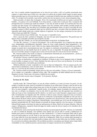 dra. Uno se queda sentado tranquilamente en la cima de una colina y allá va la piedra arrastrando otras
cuantas a su paso hasta que al final van a dar todas a la cabeza de un pobre infeliz (aquel en quien menos
habías pensado) que no se ha movido de su jardín, y resulta que la familia tiene que cambiar de nombre. No
señor. Yo siempre me he atenido a una norma: cuanto más raro me parece el caso, menos preguntas hago.
-Sabio proceder, sin duda -dijo el abogado. -Pero sí he examinado el edificio por mi cuenta -continuó Mr.
Enfield-, y no parece una casa habitada. Es la única puerta, y nadie sale ni entra por ella a excepción del
protagonista de la aventura que acabo de relatarte. Y eso muy de tarde en tarde. En el primer piso hay tres
ventanas que dan al patio. En la planta baja, ninguna. Esas tres ventanas están siempre cerradas aunque los
cristales están limpios. Por otra parte de la chimenea sale generalmente humo, así que la casa debe de estar
habitada, aunque es difícil asegurarlo dado que los edificios que dan a ese patio están tan apiñados que es
imposible saber dónde acaba uno y dónde empieza el siguiente. Los dos amigos caminaron un rato más en
silencio hasta que habló Mr. Utterson.
-Es buena norma la tuya, Enfield -dijo. -Sí, creo que sí -respondió el otro.
-Pero, a pesar de todo -continuó el abogado-, hay una cosa que quiero preguntarte. Me gustaría que me
dijeras cómo se llamaba el hombre que atropelló a la niña.
-Bueno -dijo Mr. Enfield-, no veo qué mal puede haber en decírtelo. Se llamaba Hyde.
-Ya -dijo Mr. Utterson-. ¿Y cómo es físicamente? -No es fácil describirle. En su aspecto hay algo equí-
voco, desagradable, decididamente detestable. Nunca he visto a nadie despertar tanta repugnancia y, sin
embargo, no sabría decirte la razón. Debe de tener alguna deformidad. Ésa es la impresión que produce,
aunque no puedo decir concretamente por qué. Su aspecto es realmente extraordinario y, sin embargo, no
podría mencionar un solo detalle fuera de lo normal. No, me es imposible. No puedo describirle. Y no es
que no le recuerde, porque te aseguro que es como si le tuviera ante mi vista en este mis mo momento.
Mr. Utterson anduvo otro trecho en silencio, evidentemente abrumado por sus pensamientos. -¿Estás se-
guro de que abrió con llave? -preguntó al fin.
-Mi querido Utterson -comenzó a decir Enfield, que no cabía en sí de asombro.
-Lo sé -dijo su interlocutor-, comprendo tu extrañeza. El hecho es que si no te pregunto cómo se llamaba
el otro hombre es porque ya lo sé. Verás, Richard, has ido a dar en el clavo con esa historia. Si no has sido
exacto en algún punto, convendría que rectificaras.
-Deberías haberme avisado -respondió el otro con un dejo de indignación-. Pero te aseguro que he sido
exacto hasta la pedantería, como tú sueles decir. Ese hombre tenía una llave, y lo que es más, sigue tenién-
dola. Le vi servirse de ella no hará ni una semana.
Mr. Utterson exhaló un profundo suspiro pero no dijo una sola palabra. Al poco, el joven continuaba: -
No sé cuándo voy a aprender a callarme la boca -dijo-. Me avergüenzo de haber hablado más de la cuenta.
Hagamos un trato. Nunca más volveremos a hablar de este asunto.
-Accedo de todo corazón -dijo el abogado-. Te lo prometo, Richard.
En busca de Mr. Hyde
Aquella noche, Mr. Utterson llegó a su casa de soltero sombrío y se sentó a la mesa sin gusto. Los do-
mingos, al acabar de cenar, tenía la costumbre de instalarse en un sillón junto al fuego y ante un atril en que
reposaba la obra de algún árido teólogo hasta que el reloj de la iglesia vecina daba las doce, hora en que se
iba a la cama tranquilo y agradecido. Aquella noche, sin embargo, apenas levantados los manteles, tomó
una vela y se dirigió a su despacho. Una vez allí, abrió la caja fuerte, sacó del apartado más recóndito un
sobre en el que se leía «Testamento del Dr. Jekyll» y se sentó con el ceño fruncido a inspeccionar su conte-
nido. El testamento era ológrafo, pues Mr. Utterson, si bien se avino a hacerse cargo de él una vez termina-
do, se había negado a prestar la menor ayuda en su confección. El documento estipulaba no sólo que tras el
fallecimiento de Henry Jekyll, doctor en Medicina y miembro de la Royal Society, todo cuanto poseía fuera
a parar a manos de su «amigo y benefactor, Edward Hyde», sino también que, en el caso de «desaparición o
ausencia inexplicable del Dr. Jekyll durante un período de tiempo superior a los tres meses», el antedicho
Edward Hyde pasaría a disfrutar de todas las pertenencias de Henry Jekyll sin la menor dilación y libre de
cargas y obligaciones, excepción hecha del pago de sendas sumas de me nor cuantía a los miembros de la
servidumbre del doctor.
El testamento venía constituyendo desde hacía tiempo una preocupación para Mr. Utterson. Le molestaba
no sólo en calidad de abogado, sino también como amante que era de todo lo cuerdo y habitual por ser
hombre para quien lo desusado equivalía, sin más a deshonroso. Y si hasta el momento había sido la igno-
rancia de quién podía ser ese Mr. Hyde lo que provocara su enojo, ahora, por un súbito capricho del desti-
no, lo que sabía de él era precisamente la causa de su indignación. Malo era ya cuando aquel personaje no
constituía sino un nombre del cual nada podía averiguar, pero aún era peor ahora que ese nombre comenza-
ba a revestirse de atributos detestables. De la neblina movediza e incorpórea que durante tanto tiempo había
confundido su vista, saltaba de pronto a primer plano la imagen concreta de un ser diabólico.
 