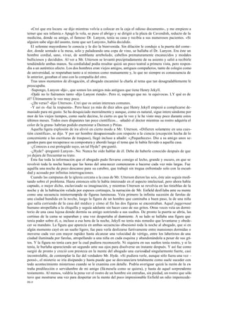 «Creí que era locura -se dijo mientras volvía a colocar en la caja el odioso documento-, y me empiezo a
temer que sea infamia.» Apagó la vela, se puso el abrigo y se dirigió a la plaza de Cavendish, reducto de la
medicina, donde su amigo, el famoso Dr. Lanyon, tenía su casa y recibía a sus numerosos pacientes. «Si
alguien sabe algo del asunto, tiene que ser Lanyon», había decidido.
El solemne mayordomo le conocía y le dio la bienvenida. Sin dilación le condujo a la puerta del come-
dor, donde sentado a la mesa, solo y paladeando una copa de vino, se hallaba el Dr. Lanyon. Era éste un
hombre cordial, sano, vivaz, de semblante arrebolado, cabellos prematuramente encanecidos y modales
bulliciosos y decididos. Al ver a Mr. Utterson se levantó precipitadamente de su asiento y salió a recibirle
tendiéndole ambas manos. Su cordialidad podía resultar quizá un poco teatral a primera vista, pero respon-
día a un auténtico afecto. Los dos hombres eran viejos amigos, antiguos compañeros, tanto de colegio como
de universidad, se respetaban tanto a sí mismos como mutuamente y, lo que no siempre es consecuencia de
lo anterior, gozaban el uno con la compañía del otro.
Tras unos momentos de divagación, el abogado encaminó la charla al tema que tan desagradablemente le
preocupaba.
-Supongo, Lanyon -dijo-, que somos los amigos más antiguos que tiene Henry Jekyll.
-Ojalá no lo fuéramos tanto -dijo Lanyon riendo-. Pero sí, supongo que no. te equivocas. LY qué es de
él? Últimamente le veo muy poco.
-¿De veras? -dijo Utterson-. Creí que os unían intereses comunes.
-Y así es -fue la respuesta-. Pero hace ya más de diez años que Henry Jekyll empezó a complicarse de-
masiado para mi gusto. Se ha desquiciado mentalmente y aunque, como es natural, sigue intere sándome por
mor de los viejos tiempos, como suele decirse, lo cierto es que le veo y le he visto muy poco durante estos
últimos meses. Todos esos disparates tan poco científicos... -añadió el doctor mientras su rostro adquiría el
color de la grana- habrían podido enemistar a Daimon y Pitias.
Aquella ligera explosión de ira alivió en cierto modo a Mr. Utterson. «Difieren solamente en una cues-
tión científica», se dijo. Y por ser hombre desapasionado con respecto a la ciencia (excepción hecha de lo
concerniente a las escrituras de traspaso), llegó incluso a añadir: «¡Pequeñeces». Dio a su amigo unos se-
gundos para que recuperase su compostura y abordó luego el tema que le había llevado a aquella casa.
-¿Conoces a ese protegido suyo, un tal Hyde? -preguntó.
-¿Hyde? -preguntó Lanyon-. No. Nunca he oído hablar de él. Debe de haberle conocido después de que
yo dejara de frecuentar su trato.
Ésta fue toda la información que el abogado pudo llevarse consigo al lecho, grande y oscuro, en que se
revolvió toda la noche hasta que las horas del ama necer comenzaron a hacerse cada vez más largas. Fue
aquélla una noche de poco descanso para su cerebro, que trabajó sin tregua enfrentado solo con la oscuri-
dad y acosado por infinitas interrogaciones.
Cuando las campanas de la iglesia cercana a la casa de Mr. Utterson dieron las seis, éste aún seguía medi-
tando sobre el problema. Hasta entonces sólo le había interesado en el aspecto intelectual, pero ahora había
captado, o mejor dicho, esclavizado su imaginación, y mientras Utterson se revolvía en las tinieblas de la
noche y de la habitación velada por espesos cortinajes, la narración de Mr. Enfield desfilaba ante su mente
como una secuencia ininterrumpida de figuras luminosas. Veía primero la infinita sucesión de farolas de
una ciudad hundida en la noche, luego la figura de un hombre que caminaba a buen paso, la de una niña
que salía corriendo de la casa del médico y cómo al fin las dos figuras se encontraban. Aquel juggernaut
humano atropellaba a la chiquilla y seguía adelante sin hacer caso de sus gritos. Otras veces veía un dormi-
torio de una casa lujosa donde dormía su amigo sonriendo a sus sueños. De pronto la puerta se abría, las
cortinas de la cama se separaban y una voz despertaba al durmiente. A su lado se hallaba una figura que
tenía poder sobre él, e, incluso a esa hora de la noche, Jekyll no tenía más remedio que levantarse y obede-
cer su mandato. La figura que aparecía en ambas secuencias obsesionó toda la noche al abogado, que si en
algún momento cayó en un sueño ligero, fue para verla deslizarse furtivamente entre mansiones dormidas o
moverse cada vez con mayor rapidez hasta alcanzar una velocidad de vértigo, entre los laberintos de una
ciudad iluminada por farolas, atropellando a una niña en cada esquina y abandonándola a pesar de sus gri-
tos. Y la figura no tenía cara por la cual pudiera reconocerle. Ni siquiera en sus sueños tenía rostro, y si lo
tenía, le burlaba apareciendo un segundo ante sus ojos para disolverse un instante después. Y así fue como
surgió de pronto y creció con presteza en la mente del abogado una curiosidad singularmente fuerte, casi
incontrolable, de contemplar la faz del verdadero Mr. Hyde. «Si pudiera verle, aunque sólo fuera una vez -
pensó-, el misterio se iría disipando y hasta puede que se desvaneciera totalmente como suele suceder con
todo acontecimiento misterioso cuando se le examina con detalle. Podría averiguar quizá la razón de la ex-
traña predilección o servidumbre de mi amigo (llá mesela como se quiera), y hasta de aquel sorprendente
testamento. Al menos, valdría la pena ver el rostro de un hombre sin entrañas, sin piedad, un rostro que sólo
tuvo que mostrarse una vez para despertar en la mente del poco impresionable Enfield un odio imperecede-
ro.»
 