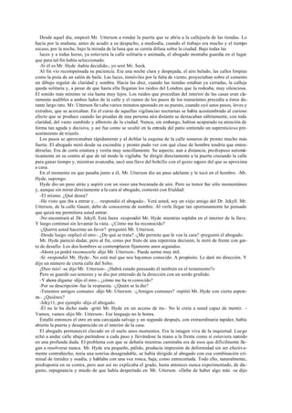 Desde aquel día, empezó Mr. Utterson a rondar la puerta que se abría a la callejuela de las tiendas. Lo
hacía por la mañana, antes de acudir a su despacho, a mediodía, cuando el trabajo era mucho y el tiempo
escaso, por la noche, bajo la mirada de la luna que se cernía difusa sobre la ciudad. Bajo todas las
luces y a todas horas, ya estuviera la calle solitaria o animada, el abogado montaba guardia en el lugar
que para tal fin había seleccionado.
-Si él es Mr. Hyde -había decidido-, yo seré Mr. Seek.
Al fin vio recompensada su paciencia. Era una noche clara y despejada, el aire helado, las calles limpias
como la pista de un salón de baile. Las luces, inmóviles por la falta de viento, proyectaban sobre el cemento
un dibujo regular de claridad y sombra. Hacia las diez, cuando las tiendas estaban ya cerradas, la calleja
queda solitaria y, a pesar de que hasta ella llegaran los ruidos del Londres que la rodeaba, muy silenciosa.
El sonido más mínimo se oía hasta muy lejos. Los ruidos que procedían del interior de las casas eran cla-
ramente audibles a ambos lados de la calle y el rumor de los pasos de los transeúntes precedía a éstos du-
rante largo rato. Mr. Utterson lle vaba varios minutos apostado en su puesto, cuando oyó unos pasos, leves y
extraños, que se acercaban. En el curso de aquellas vigilancias nocturnas se había acostumbrado al curioso
efecto que se produce cuando las pisadas de una persona aún distante se destacaban súbitamente, con toda
claridad, del vasto zumbido y alboroto de la ciudad. Nunca, sin embargo, habían acaparado su atención de
forma tan aguda y decisiva, y así fue como se ocultó en la entrada del patio sintiendo un supersticioso pre-
sentimiento de triunfo.
Los pasos se aproximaban rápidamente y al doblar la esquina de la calle sonaron de pronto mucho más
fuerte. El abogado miró desde su escondite y pronto pudo ver con qué clase de hombre tendría que enten-
dérselas. Era de corta estatura y vestía muy sencillamente. Su aspecto, aun a distancia, predispuso automá-
ticamente en su contra al que de tal modo le vigilaba. Se dirigió directamente a la puerta cruzando la calle
para ganar tiempo y, mientras avanzaba, sacó una llave del bolsillo con el gesto seguro del que se aproxima
a casa.
En el momento en que pasaba junto a él, Mr. Utterson dio un paso adelante y le tocó en el hombro. -Mr.
Hyde, supongo.
Hyde dio un paso atrás y aspiró con un siseo una bocanada de aire. Pero su temor fue sólo momentáneo
y, aunque sin mirar directamente a la cara al abogado, contestó con frialdad:
-El mismo. ¿Qué desea?
-He visto que iba a entrar y... -respondió el abogado-. Verá usted, soy un viejo amigo del Dr. Jekyll. Mr.
Utterson, de la calle Gaunt; debe de conocerme de nombre. Al verle llegar tan oportunamente he pensado
que quizá me permitiera usted entrar.
-No encontrará al Dr. Jekyll. Está fuera -respondió Mr. Hyde mientras soplaba en el interior de la llave.
Y luego continuó sin levantar la vista. -¿Cómo me ha reconocido?
-¿Querrá usted hacerme un favor? -preguntó Mr. Utterson.
-Desde luego -replicó el otro-. ¿De qué se trata? -¿Me permite que le vea la cara? -preguntó el abogado.
Mr. Hyde pareció dudar, pero al fin, como por fruto de una repentina decisión, le miró de frente con ges-
to de desafío. Los dos hombres se contemplaron fijamente unos segundos.
-Ahora ya podré reconocerle -dijo Mr. Utterson-. Puede serme muy útil.
-Sí -respondió Mr. Hyde-. No está mal que nos hayamos conocido. A propósito. Le daré mi dirección. Y
dijo un número de cierta calle del Soho.
¡Dios mío! -se dijo Mr. Utterson-. ¿Habrá estado pensando él también en el testamento?»
Pero se guardó sus temores y se dio por enterado de la dirección con un sordo gruñido.
-Y ahora dígame -dijo el otro-, ¿cómo me ha re conocido?
-Por su descripción -fue la respuesta. -¿Quién se la dio?
-Tenemos amigos comunes -dijo Mr. Utterson. -¿Amigos comunes? -repitió Mr. Hyde con cierta aspere-
za-. ¿Quiénes?
-Jeky11, por ejemplo -dijo el abogado.
-Él no le ha dicho nada -gritó Mr. Hyde en un acceso de ira-. No le creía a usted capaz de mentir. -
Vamos, vamos -dijo Mr. Utterson-. Ese lenguaje no le honra.
Estalló entonces el otro en una carcajada salvaje y un segundo después, con extraordinaria rapidez, había
abierto la puerta y desaparecido en el interior de la casa.
El abogado permaneció clavado en el suelo unos momentos. Era la imagen viva de la inquietud. Luego
echó a andar calle abajo parándose a cada paso y llevándose la mano a la frente como si estuviera sumido
en una profunda duda. El problema con que se debatía mientras caminaba era de esos que difícilmente lle-
gan a resolverse nunca. Mr. Hyde era pequeño, pálido, producía impresión de deformidad sin ser efectiva-
mente contrahecho, tenía una sonrisa desagradable, se había dirigido al abogado con esa combinación cri-
minal de timidez y osadía, y hablaba con una voz ronca, baja, como entrecortada. Todo ello, naturalmente,
predisponía en su contra, pero aun así no explicaba el grado, hasta entonces nunca experimentado, de dis-
gusto, repugnancia y miedo de que había despertado en Mr. Utterson. «Debe de haber algo más -se dijo
 