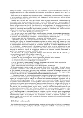 perplejo el caballero-. Tiene que haber algo más, pero este hombre no parece un ser humano. Tiene algo de
troglodita, por decirlo así. ¿Nos hallaremos, quizá, ante una nueva versión de la historia del Dr. Fell? ¿O
será la
mera irradiación de un espíritu malvado que trasciende y transfigura su vestidura de barro? Creo que de-
be de ser esto último. ¡Mi pobre amigo Henry Jekyll! Si alguna vez he leído en un rostro la firma de Sata-
nás, ha sido en el de tu nuevo amigo. »
Saliendo de la callejuela, a la vuelta de la esquina, había una plaza flanqueada de casas antiguas y de
hermosa apariencia, la mayor parte de ellas venidas a menos y divididas en cuartos y aposentos que se al-
quilaban a gentes de toda clase y condición: grabadores de mapas, arquitectos, abogados de ética dudosa y
agentes de oscuras empresas. Una de ellas, sin embargo, la segunda a partir de la esquina, continuaba te-
niendo un solo ocupante, y ante su puerta, que respiraba un aire de riqueza y comodidad a pesar de estar
hundida en la oscuridad, a excepción de la claridad que se filtraba por el montante, Mr. Utterson se detuvo
y llamó. Un sirviente bien vestido y de edad avanzada salió a abrirle.
-¿Está en casa el Dr. Jekyll, Poole? -preguntó el abogado.
-Iré a ver, Mr. Utterson -dijo el mayordomo. Mientras hablaba hizo pasar al visitante a un salón grande y
confortable, de techo bajo y pavimento de losas, caldeado (según es costumbre en las casas de campo) por
un fuego que ardía alegremente en la chimenea y decorado con lujosos armarios de roble.
-¿Quiere esperar aquí junto al fuego, señor, o prefiere que le lleve luz al comedor?
-Esperaré aquí, gracias -dijo el abogado. Se aproximó después a la chimenea y se apoyó en la alta rejilla
que había ante el fuego. Se hallaba en la habitación favorita de su amigo el doctor, una estancia que Utter-
son no habría tenido el menor reparo en describir como la más acogedora de Londres. Pero esa noche sentía
un estremecimiento en las venas. El rostro de Hyde no se apartaba de su memoria. Experimentaba -cosa
rara en él- náusea y repugnancia por la vida, y dado el estado de ánimo en que se hallaba, creía leer una
amenaza en el resplandor del fuego que se reflejaba en la pulida superficie de los armarios y en el inquieto
danzar de las sombras en el techo. Se avergonzó de la sensación de alivio que le invadió cuando Poole re-
gresó al poco rato para anunciarle que Jekyll había salido.
-He visto entrar a Mr. Hyde por la puerta de la antigua sala de disección, Poole -dijo Mr. Utterson-. ¿Le
está permitido venir cuando el Dr. Jekyll no está en casa?
-Desde luego, Mr. Utterson -replicó el sirviente-. Mr. Hyde tiene llave.
-Al parecer, su amo confía totalmente en ese hombre, Poole -continuó el otro pensativo.
-Sí, señor, así es -dijo Poole-. Todos tenemos orden de obedecerle.
-No creo haber conocido nunca a Mr. Hyde -observó Utterson.
-¡No, por Dios, señor! Nunca cena aquí -replicó el mayordomo-. De hecho le vemos muy poco en
esta parte de la casa. Suele entrar y salir por el laboratorio.
-Bueno, entonces me iré. Buenas noches, Poole. -Buenas noches, Mr. Utterson.
El abogado se dirigió a su casa presa de gran inquietud. «Pobre Henry Jekyll -se dijo-. Ha debido de tener
una juventud desenfrenada. Cierto que desde entonces ha pasado mucho tiempo, pero de acuerdo con la ley
de Dios, las malas acciones nunca prescriben. Tiene que ser eso, el fantasma de un antiguo pecado, el cán-
cer de alguna vergüenza oculta. Al fin el castigo llega inexorablemente, pede claudo, años después de que
el delito ha caído en el olvido y nuestra propia estimación ha perdonado ya la falta.»
Y el abogado, asustado por sus pensamientos, meditó un momento sobre su propio pasado rebuscando en
los rincones de la memoria por ver si alguna antigua iniquidad saltaba de pronto a la luz como surge un
muñeco de resortes del interior de una caja de sorpresas. Pero su pasado estaba hasta cierto punto libre de
culpas. Pocos hombres podían pasar revista a su vida con menos temor, y, sin embargo, Mr. Utterson sintió
una enorme vergüenza por las malas acciones que había cometido y su corazón se elevó a Dios con gratitud
por las muchas otras que había estado a punto de cometer y que, sin embargo, había evitado. Mientras se-
guía meditando sobre este tema, su mente se iluminó con un rayo de esperanza. «Pero ese Mr. Hyde -se
dijo- debe de tener sus propios secretos, secretos negros a juzgar por su aspecto, secretos al lado de los cua-
les el peor crimen del pobre Jekyll debe brillar como la luz del sol. Las cosas no pueden seguir corno están.
Me repugna pensar que ese ser maligno pueda rondar como un ladrón al lado mismo del lecho del pobre
Henry. ¡Desgraciado Jekyll! ¡Qué amargo despertar! Y encima, el peligro que corre, porque si ese tal Hyde
llega a sospechar de la existencia del testamento, puede impacientarse por heredar. Tengo que hacer algo
inmediatamente. Si Jekyll me lo permitiera...» Y luego añadió: «Si Jekyll me permitiera hacer algo...» Por-
que una vez más veía con los ojos de la memoria, tan claras como la transparencia misma, las raras estipu-
laciones del testamento.
El Dr. Jeky11 estaba tranquilo
Dos semanas después, por una de esas halagüeñas jugadas del destino, el Dr. Jekyll invitó a cenar a cinco
o seis de sus mejores amigos, inteligentes todos ellos, de reputación intachable y buenos catadores de vino,
 