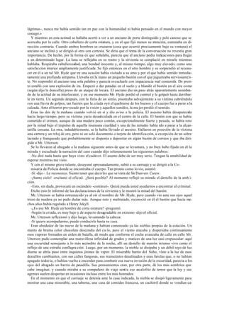 lágrimas-, nunca me había sentido tan en paz con la humanidad ni había pensado en el mundo con mayor
sosiego.»
Y mientras en esta actitud se hallaba acertó a ver a un anciano de porte distinguido y pelo canoso que se
acercaba por la calle. Otro caballero de corta estatura, y en el que fijó menos su atención, caminaba en di-
rección contraria. Cuando ambos hombres se cruzaron (cosa que ocurrió precisamente bajo su ventana) el
anciano se inclinó y se dirigió al otro con cortesía. Se diría que el tema de la conversación no revestía gran
importancia. De hecho, por la forma en que señalaba, parecía que el anciano pedía indicaciones para llegar
a un determinado lugar. La luna se reflejaba en su rostro y la sirvienta se complació en mirarle mientras
hablaba. Respiraba caballerosidad, una bondad inocente y, al mismo tiempo, algo muy elevado, como una
satisfacción interior ampliamente justificada. Se fijó entonces en el otro hombre y se sorprendió al recono-
cer en él a un tal Mr. Hyde que en una ocasión había visitado a su amo y por el que había sentido inmedia-
tamente una profunda antipatía. Llevaba en la mano un pequeño bastón con el que jugueteaba nerviosamen-
te. No respondió al anciano una sola palabra y parecía escucharle con impaciencia mal contenida. De pron-
to estalló con una explosión de ira. Empezó a dar patadas en el suelo y a blandir el bastón en el aire como
(según dijo la doncella) preso de un ataque de locura. El anciano dio un paso atrás aparentemente asombra-
do de la actitud de su interlocutor, y en ese momento Mr. Hyde perdió el control y le golpeó hasta derribar-
le en tierra. Un segundo después, con la furia de un simio, pisoteaba salvajemente a su víctima cubriéndola
con una lluvia de golpes, tan fuertes que la criada oyó el quebrarse de los huesos y el cuerpo fue a parar a la
calzada. Ante el horror provocado por la visión y aquellos sonidos, la mu jer perdió el sentido.
Eran las dos de la mañana cuando volvió en sí y dio aviso a la policía. El asesino había desaparecido
hacía largo tiempo, pero su víctima yacía desarticulada en el centro de la calle. El bastón con que se había
cometido el crimen, aunque de una madera poco común, excepcionalmente fuerte y pesada, se había roto
por la mitad bajo el impulso de aquella insensata crueldad y una de las mitades había ido a parar a la alcan-
tarilla cercana. La otra, indudablemente, se la había llevado el asesino. Hallaron en posesión de la víctima
una cartera y un reloj de oro, pero ni un solo documento o tarjeta de identificación, a excepción de un sobre
lacrado y franqueado que probablemente se disponía a depositar en algún buzón de correos y que iba diri-
gido a Mr. Utterson.
Se lo llevaron al abogado a la mañana siguiente antes de que se levantara, y no bien hubo fijado en él la
mirada y escuchado la narración del caso cuando dijo solemnemente las siguientes palabras:
-No diré nada hasta que haya visto el cadáver. El asunto debe de ser muy serio. Tengan la amabilidad de
esperar mientras me visto.
Y con el mismo grave talante, desayunó apresuradamente, subió a su carruaje y se dirigió a la Co-
misaría de Policía donde se encontraba el cuerpo. Tan pronto como lo vio, asintió:
-Sí -dijo-. Le reconozco. Siento tener que decirles que se trata de Sir Danvers Carew.
-¡Santo cielo! -exclamó el oficial-. ¿Será posible? Al momento reflejó su mirada el destello de la amb i-
ción.
-Esto, sin duda, provocará un escándalo -continuó-. Quizá pueda usted ayudarnos a encontrar al criminal.
Dicho esto le informó de las declaraciones de la sirvienta y le mostró la mitad del bastón.
Mr. Utterson se había estremecido ya al oír el nombre de Mr. Hyde, pero cuando vio ante sus ojos aquel
trozo de madera ya no pudo dudar más. Aunque roto y maltratado, reconoció en él el bastón que hacía mu-
chos años había regalado a Henry Jekyll.
-¿Es ese Mr. Hyde un hombre de corta estatura? -preguntó.
-Según la criada, es muy bajo y de aspecto desagradable en extremo -dijo el oficial.
Mr. Utterson reflexionó y dijo luego, levantando la cabeza:
-Si quiere acompañarme, puedo conducirle hasta su casa.
Eran alrededor de las nueve de la mañana y habían comenzado ya las nieblas propias de la estación. Un
manto de bruma color chocolate descendía del cie lo, pero el viento atacaba y dispersaba continuamente
esos vapores formados en orden de batalla, de modo que conforme el coche avanzaba de calle en calle Mr.
Utterson pudo contemplar una maravillosa infinidad de grados y matices de una luz casi crepuscular: aquí
una oscuridad semejante a lo más recóndito de la noche, allí un destello de marrón in tenso vivo como el
reflejo de una extraña conflagra ción. Luego, por un momento, la niebla se disipaba y un débil rayo de luz
diurna se abría paso entre inquietos jirones de vapor. El miserable barrio del Soho, visto a la luz de esos
destellos cambiantes, con sus calles fangosas, sus transeúntes desalmados y esas farolas que, o no habían
apagado todavía, o habían vuelto a encender para combatir esa nueva invasión de la oscuridad, parecía a los
ojos del abogado un barrio de pesadilla. Sus pensamientos eran, por otra parte, de los más sombríos que
cabe imaginar, y cuando miraba a su compañero de viaje sentía ese escalofrío de terror que la ley y sus
agentes suelen despertar en ocasiones incluso entre los más honrados.
En el momento en que el carruaje se detenía ante la casa indicada, la niebla se disipó ligeramente para
mostrar una casa miserable, una taberna, una casa de comidas francesa, un cuchitril donde se vendían ca-
 