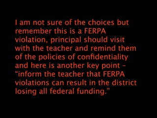 I am not sure of the choices but
remember this is a FERPA
violation, principal should visit
with the teacher and remind them
of the policies of con?dentiality
and here is another key point C
inform the teacher that FERPA
violations can result in the district
losing all federal funding.
 