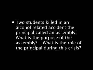 ? Two students killed in an
 alcohol related accident the
 principal called an assembly.
 What is the purpose of the
 assembly???? What is the role of
 the principal during this crisis?
 