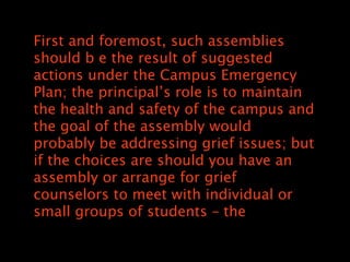 First and foremost, such assemblies
should b e the result of suggested
actions under the Campus Emergency
Plan; the principals role is to maintain
the health and safety of the campus and
the goal of the assembly would
probably be addressing grief issues; but
if the choices are should you have an
assembly or arrange for grief
counselors to meet with individual or
small groups of students C the
 