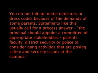 You do not initiate metal detectors or
dress codes because of the demands of
some parents. Statements like this
usually call for a process answer C the
principal should appoint a committee of
appropriate stakeholders C parents,
faculty, district security or police to
consider gang activities that are posing
safety and security issues at the
campus.
 
