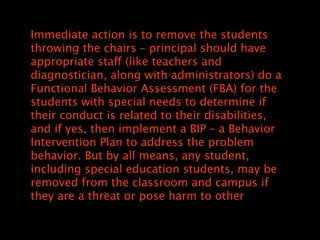 Immediate action is to remove the students
throwing the chairs C principal should have
appropriate staff (like teachers and
diagnostician, along with administrators) do a
Functional Behavior Assessment (FBA) for the
students with special needs to determine if
their conduct is related to their disabilities,
and if yes, then implement a BIP C a Behavior
Intervention Plan to address the problem
behavior. But by all means, any student,
including special education students, may be
removed from the classroom and campus if
they are a threat or pose harm to other
 