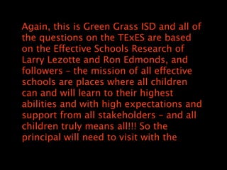 Again, this is Green Grass ISD and all of
the questions on the TExES are based
on the Effective Schools Research of
Larry Lezotte and Ron Edmonds, and
followers C the mission of all effective
schools are places where all children
can and will learn to their highest
abilities and with high expectations and
support from all stakeholders C and all
children truly means all!!! So the
principal will need to visit with the
 