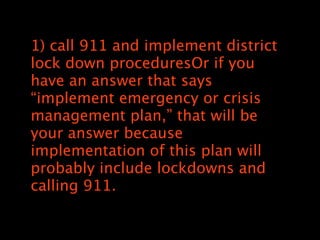1) call 911 and implement district
lock down proceduresOr if you
have an answer that says
implement emergency or crisis
management plan, that will be
your answer because
implementation of this plan will
probably include lockdowns and
calling 911.
 