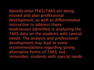 Identify what TEKS/TAKS are being
missed and plan professional
development, as well as differentiated
instruction to address those
weaknesses identi?ed in analyzing the
TAKS data on the students with special
needs. The analysis and professional
development may lead to some
recommendations regarding giving
alternative forms of TAKS, but
remember, students with special needs
 