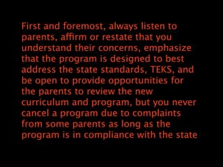 First and foremost, always listen to
parents, affirm or restate that you
understand their concerns, emphasize
that the program is designed to best
address the state standards, TEKS, and
be open to provide opportunities for
the parents to review the new
curriculum and program, but you never
cancel a program due to complaints
from some parents as long as the
program is in compliance with the state
 