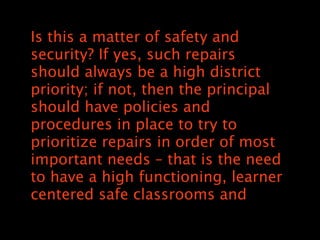 Is this a matter of safety and
security? If yes, such repairs
should always be a high district
priority; if not, then the principal
should have policies and
procedures in place to try to
prioritize repairs in order of most
important needs C that is the need
to have a high functioning, learner
centered safe classrooms and
 