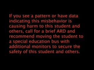 If you see a pattern or have data
indicating this misbehavior is
causing harm to this student and
others, call for a brief ARD and
recommend moving the student to
a special education bus with
additional monitors to secure the
safety of this student and others.
 