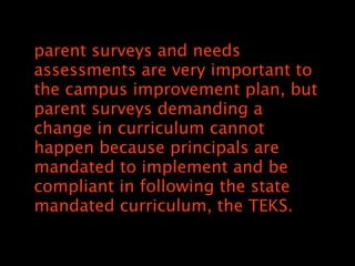 parent surveys and needs
assessments are very important to
the campus improvement plan, but
parent surveys demanding a
change in curriculum cannot
happen because principals are
mandated to implement and be
compliant in following the state
mandated curriculum, the TEKS.
 
