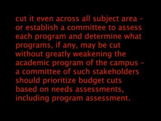 cut it even across all subject area C
or establish a committee to assess
each program and determine what
programs, if any, may be cut
without greatly weakening the
academic program of the campus C
a committee of such stakeholders
should prioritize budget cuts
based on needs assessments,
including program assessment.
 