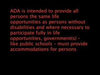 ADA is intended to provide all
persons the same life
opportunities as persons without
disabilities and where necessary to
participate fully in life
opportunities, government(s) C
like public schools C must provide
accommodations for persons
 