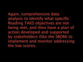 Again, comprehensive data
analysis to identify what speci?c
Reading TAKS objectives are not
being met, and then have a plan of
action developed and supported
by stakeholders (like the SBDM) to
implement and monitor addressing
the low scores.
 