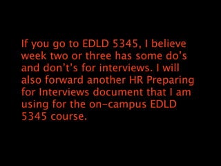 If you go to EDLD 5345, I believe
week two or three has some dos
and donts for interviews. I will
also forward another HR Preparing
for Interviews document that I am
using for the on-campus EDLD
5345 course.
 