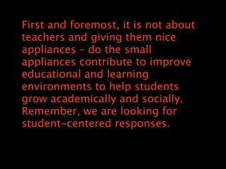 First and foremost, it is not about
teachers and giving them nice
appliances C do the small
appliances contribute to improve
educational and learning
environments to help students
grow academically and socially.
Remember, we are looking for
student-centered responses.
 