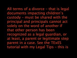 All terms of a divorce C that is legal
documents impacting childrens
custody C must be shared with the
principal and principals cannot act
solely on the word of another if
that other person has been
recognized as a legal guardian, or
at least, a parent or legitimate step
parent in a case. See the TExES
tutorial with my Legal Tips C this is
 